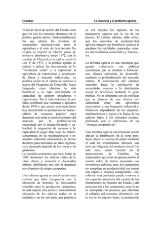 Estudios La violencia y el problema agrario…
El tercer nivel de acción del Estado tiene su vez mejorar los ingresos de los
que ver con los restantes elementos de la productores agrarios por la vía de los
política agraria global, fundamentalmente precios. El Estado, además, debe evitar
los que afectan los términos de que los aumentos de productividad
intercambio intersectoriales entre la agrícola nieguen sus beneficios sociales al
agricultura y el resto de la economía. En quedarse las utilidades represadas entre
el país se canceló la reforma como al- los intermediarios comerciales y financie-
ternativa distributiva desde 1972, con la ros.
reunión de Chicoral en la cual se pactó la
Ley 4ª de 1973, y la política agraria se La reforma agraria es una estrategia que
orientó a aplicar los instrumentos de la guarda coherencia con políticas
"revolución verde" y a capitalizar la económicas que se orientan a fortalecer
agricultura de exportación y productora una alianza articulada de desarrollo,
de fibras y materias industriales. La mediante la profundización del mercado
política social en el campo se canalizó a interno, la canalización del esfuerzo
través del Programa de Desarrollo Rural industrial hacia la satisfacción de
Integrado, cuyo objetivo ha sido necesidades masivas y la distribución
beneficiar a la capa minifundista en social de beneficios mediante el gasto
capacidad de generar excedentes y público. No es coherente con las políticas
capitalizarse. Por el lado industrial, la po- que se derivan de una alianza de-
lítica neoliberal que comenzó a aplicarse sarticulada entre una agricultura
desde 1974 y que parece continuar hasta exportadora y una burguesía industrial y
hoy desestimuló la producción de bienes- financiera dependiente de las empresas
salario de consumo popular, cuya multinacionales y sujeta a la lógica de los
demanda está atada al ensanchamiento del salarios bajos y los alimentos baratos,
mercado por la proletariza ción disfrazada con el eufemismo de las
ocasionada por la migración rural, y su- "ventajas comparativas".
bordinó la asignación de recursos a la
capacidad de pagar altas tasas de interés, Una reforma agraria convencional puede
concentrada en las multinacionales y en afectar la distribución de la tierra pero
aquellas industrias productoras de bienes dejar intacto el sistema de poder mediante
durables para mercados de altos ingresos, el cual los terratenientes obtienen una
cuya demanda depende de las rentas y las parte privilegiada del producto social. En
ganancias. este caso, como ocurrió en el
La recesión económica que tocó fondo en departamento de Córdoba, los
1982 disminuyó los salarios reales de la empresarios agrícolas recuperan pronto el
clase obrera y aumentó el desempleo control sobre las tierras mejoradas con
urbano, debilitando aún más la demanda inversiones públicas, pues los campesinos
por alimentos de origen campesino. no compiten en productividad sin contar
con capital e insumos compa rables. Una
Una reforma agraria es una inversión muy reforma más profunda puede remover a
costosa que debe recuperarse con la las capas terratenientes del control de los
obtención de términos de intercambio instrumentos de fomento del Estado y dar
rentables para la producción campesina, participación a los campesinos, pero si no
lo cual supone una previa o concomitante se acompaña con procesos que eliminen
elevación de los salarios reales en la el subsidio del consumo alimenticio por
industria y en los servicios, que permita a la vía de los precios bajos, la producción