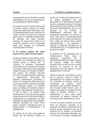 Estudios La violencia y el problema agrario…
campesina del sector reformado no tendrá pueden ser el fruto de la negociación con
oportunidades de ele var sustancialmente los grupos guerrilleros sino una
las condiciones de vida del campo. proyección de la administración públi ca
hacia la comunidad nacional. El principal
Los anteriores son los límites objetivos de instrumento de la nueva política es el Plan
la reforma agraria. Además, el Estado Nacional de Rehabilitación, que a su vez
cuenta con restricciones adicionales: una, descansa en los Consejos de
la legitimidad política para convocar las Rehabilitación, presid idos por los
fuerzas sociales en apoyo de la reforma mandatarios seccionales. Se observa un
agraria; dos, la capacidad administrativa claro viraje hacia la institucionalización
de aplicarla, que exige crecientes de las iniciativas en cabeza del Ejecutivo.
esfuerzos de intervención estatal en la Este cambio de política busca restarle
economía cotidiana; y tres, la capacidad representatividad a las guerrillas y
fiscal, que restringe las inversiones eliminar el peligroso detonante de la
necesarias para la reforma. insatisfacción por el incumplimiento de
los pactos con ellas.
8. El contexto político del actual
proyecto de ley sobre reforma agraria El proyecto de ley presentado por la
Administración Barco reúne las
El pacto de tregua con las FARC y el M- propuestas sustanciales que la
19 enfatizó la necesidad de agilizar la Administración Betancur había recogido
reforma agraria al afirmar que "la del proyecto surgido del Diálogo
violencia se encuentra íntimamente Nacional. Pero en cada uno de los pasos
relacionada con la estructura de tenencia sucesivos, el proyecto se ha ido
de la tierra". Dentro de la nueva lega lidad distanciando más del espíritu y el texto
surgida del pacto, la Comisión de Refor- aprobados por la Comisión.
ma Agraria del Diálogo Nacional
convocó a las agremiaciones campesinas Desde un punto de vista político, es claro
y empresariales, funcionarios del que el proyecto actual no funda su
gobierno, representantes gue rrilleros y legitimidad en los acuerdos de tregua y
centros de investigación para formu lar un las comisiones de diálogo, aunque la
proyecto de consenso sobre las enmiendas continuidad de algunos actores
a la legislación vigente. La Comisión importantes como González Mosquera y
estuvo presidida por Guillermo Alberto Ossa Escobar podría hacerlo creer. El
González, actual ponente del proyecto, y proyecto descansa en los planes de lucha
en ella se llegó a un acuerdo sobre contra la pobreza absoluta y de
modificaciones a la ley de reforma agraria rehabilitación y tiene como marco
que por primera vez en la historia logró la institucional un proceso creciente de
aceptación de los campesinos y la SAC descentralización administrativa y fiscal.
(Sociedad de Agricultores de Colombia),
entonces presidida por Carlos Ossa, Uno de los puntos centrales en el cual
actual Consejero Presidencial para la todos los proyectos coinciden es la
Reconciliación, la Normalización y la necesidad de agilizar la tramitación de la
Rehabilitación. reforma agraria. Cualquie ra que sea la
dirección de la reforma, es necesario
La política de paz del actual gobierno disponer del instrumento adecuado, que
afirma que las reformas sociales no no es otro que la compra o expropiación