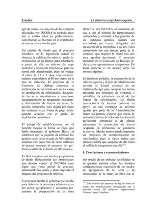 Estudios La violencia y el problema agrario…
ágil de tierras. La mayoría de las compras Directiva del INCORA al aumentar de
efectuadas por INCORA ha tardado entre dos a seis el número de representantes
dos y cuatro años en perfeccionarse, campesinos y eliminar a los gerentes de
convirtiendo al Instituto en el comprador los institutos agrarios, quienes son
de tierras más lento del país. sustituidos por cuatro delegados del
presidente de la República. Los seis votos
Un cambio de fondo que el proyecto campesinos son una tercera parte de la
introduce en la legislación actual es votación, que requiere la mitad más uno
eliminar la calificación sobre el grado de para aprobar decisiones. El proyecto
explotación de las tierras, para establecer, acordado en la Comisión de Diálogo in-
a partir de allí, un sistema de pago cluía ocho representantes campesinos. De
uniforme y altamente beneficioso para las todas maneras es un avance sobre las
tierras más abandonadas, pues les reduce normas vigentes.
el plazo de 15 a 5 años, con intereses
anuales equivalentes al 80 por ciento de la En términos globales, la conjunción de la
tasa de inflación. El proyecto de la reforma agraria y el plan de rehabilitación
Comisión del Diálogo eliminaba la permite al Estado disponer de un
calificación de las tierras solo en los casos instrumento ágil para comprar las tierras
de ampliación de minifundios, dotación afectadas por procesos de violencia y
de tierras a arrendatarios y aparceros, estabilizar la estructura social de los
reestructuración de resguardos indígenas frentes de colonización. La tímida
y distribución de tierras en áreas de convocatoria de fuerzas políticas en
presión campesina, pero dejaba por fuera apoyo de una estrategia de reforma
las restantes, cuya forma de pago debía agraria por parte de la Administración
guardar relación con el grado de Barco no permite esperar que exista la
explotación económica. voluntad política de reformar las áreas de
agricultura comercial o de afectar
El pliego de modificaciones por el seriamente la proporción de tierras
ponente mejoró la forma de pago que ocupadas en latifundios de ganadería
había propuesto el gobierno Barco al extensiva. Mucho menos puede esperarse
estable cer que se pagarán de contado los un programa de reestructuración de
predios cuyo valor exceda de 400 salarios minifundios, pues la lógica indica que
mínimos (un poco más de ocho millones primero habría que ocuparse de dar tierra
de pesos), mientras el proyecto del go - al millón de campesinos sin ella 103.
bierno establecía el limite en 300 salarios.
8. Conclusiones y recomendaciones
Es fácil imaginar que muchos propietarios
dividirán ficticiamente las propiedades Por medio de un enfoque sociológico se
que deseen vender al INCORA para ha que rido mostrar cómo las distintas
lograr una venta glo bal de contado, configuraciones regionales de los modos
aumentando los costos y dismi nuyendo el de apropiación de la tierra y de
impacto del programa de reforma. vinculación de la mano de obra son el
El proyecto faculta al gobierno por un año 103
para reformar la estructura administrativa Este análisis del proyecto de ley no toma en
cuenta las modificaciones introducidas por el
del sector agropecuario y comienza por ponente actual del proyecto, representante
cambiar la composición de la Junta Alfonso López Caballero.