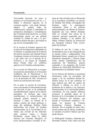Presentación
Universidad Nacional, tal como se tituto de Altos Estudios para el Desarrollo
plantean en la Presentación del No. 1, y de la Cancillería colombiana; un artículo
aluden a diferentes aspectos de la de Orlando Fals Borda, investigador del
coyuntura política vista desde distintos Instituto, sobre la participación
ángulos. Y aunque todas las comunitaria frente a las políticas
colaboraciones reflejan la pluralidad de gubernamentales; un informe de relatoría,
perspectivas ideológicas y metodológicas preparado por Luis Alberto Restrepo,
que el Instituto desea preservar, su común sobre un reciente foro acerca de la
denominador parece ser una definida situación nacional auspiciado por los
voluntad de verdad de cara a la pro- militares retirados; y un análisis del
blemática política del país y del mundo en fallido Tribunal Especial de Instrucción
que nos ha correspondido vivir. por Hernando Valencia Villa, investi-
gador del Instituto.
En la sección de Estudios aparecen dos
avances de investigaciones adelantadas en El Debate de este No. 2 reúne a dos
el Instituto: la segunda parte de la historia parlamentarios que se han distinguido por
del ejército nacional, que Eduardo Pizarro su postura crítica e independiente: Iván
Leongómez iniciara en el número anterior Marulanda Gómez, senador por el Nuevo
y que cubre esta vez el periodo de la liberalismo antioqueño, y Horacio Serpa
Violencia, y un ensayo de Alejandro Uribe, senador santandereano del ala
Reyes Posada sobre los conflictos progresista del liberalismo, quienes
agrarios en la Colombia contemporánea. responden a las preguntas del Comité
Editorial de ANÁLISIS POLÍTICO con
En la sección de Democracia se recogen planteamientos de indudable interés.
las ponencias presentadas en el Encuentro
Académico por la Democracia y los En las Noticias del Instituto se encontrará
Derechos Huma nos, realizado en Bogotá información sobre las actividades del
el lo. de diciembre de 1987. Presenta así equipo y de sus miembros durante los
mismo las conclusiones del evento. últimos meses, en lo que constituye un
gran esfuerzo por abrir un espacio de
Por su parte, la sección de Coyuntura, reflexión y diálogo en torno a los
como corresponde al sobresaltado período problemas de la política y las relaciones
que atraviesa el país, se ha enriquecido internacionales en la universidad pública
considerablemente respecto de la edición colombiana. En este empeño, debemos
precedente. Se incluyen aquí cinco reconocer el decidido apoyo de la
contribuciones al esclarecimiento del Rectoría de la Universidad, así como del
momento político nacional e inter- Comité Directivo del Instituto, que
nacional, a saber: un examen de la preside la vicerrectora académica e in-
política exterior del actua l gobierno, a tegran los decanos de Ciencias
cargo del politólo go Rodrigo Pardo Económicas, Ciencias Humanas y
García-Peña, del Centro de Estudios Derecho. Sin el respaldo de todos ellos,
Internacionales de la Universidad de los nuestro primer año de labores académicas
Andes; una revisión de las relaciones no arrojaría el positivo balance que hoy
entre América Latina y Europa puede hacerse.
Occidental, escrita desde la óptica
francesa por Christian Déséglise, un La Bibliografía Temática, elaborada por
joven internacionalista vinculado al Ins- Hernando Valencia Villa, ofrece una lista