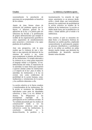 Estudios La violencia y el problema agrario…
ocasionalmente la parcelación de incomunicación. La creación de regí-
porciones de sus propiedades en beneficio menes autoritarios es un proceso desde
de los colonos. arriba y desde abajo, que esencialmente
destruye las condiciones de posibilidad de
Aparte de éstas formas claras de la acción colectiva en nombre de la
resolución del problema agrario por la defensa de las institucio nes. La acción se
fuerza, el deterioro general de la inhibe desde fuera, por la prohibición o la
aplicación de la ley y la justicia para los orden, y desde adentro, por el miedo o la
infractores ha llevado a la proliferación indiferencia.
de grupos delincuenciales que usurpan el
nombre de las organizaciones guerriller as Para concluir, el país se encuentra sin
como argumentos de amedrentamiento duda frente a la alternativa histórica de
para secuestrar y extorsionar a las capas dinamizar un cambio pacífico, ampliando
pudientes de la población. sustancialmente la participación popular
en procesos distributivos, o profundizar
Ante esta perspectiva, vale la pena por la vía militar un conflicto sin salida
resaltar que la violencia de uno y otro durante mucho tiempo, que destruiría las
lado es una expresión del deterioro de los posibilidades de desarrollo nacional
sistemas de acció n y no, como durante varias décadas.
equivocadamente se plantea, del deterioro
de las instituciones. La terapia adecuada a
la violencia no es, como gusta enunciarlo
el lenguaje militar o el legalista, "el res-
tablecimiento del orden, la imposición de
la autoridad, la mano firme para reprimir
a quienes atentan contra las instituciones
y el imperio de la ley", pues el orden, la
autoridad, las instituciones y la ley no
existen sino como condiciones de
posibilidad de la acción humana, como
mediaciones y orientaciones de la acción
y los conflictos inherentes a ella.
La acción colectiva es la fuerza creadora
y transformadora de las instituciones. En
la acción se reconocen las identidades
individuales como parte de identidades
colectivas, y éstas, a su vez, definen el
alcance, las obligaciones y las
recompensas esperadas de la
participación en los conflictos sociales. Si
"la realidad presentada por los medios de
comunicación" tiende a ver las
movilizaciones colectivas como actos
subversivos contra las instituciones, la
conclusión individual es la
desmovilización, la parálisis y la