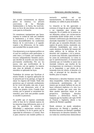 Democracia Democracia y derechos humanos…
necesario sustituir, así sea
Así ocurrió recientemente en algunos transitoriamente, la demo cracia por la
países de América. La precaria dictadura; no valdría la pena de fenderlo.
convivencia de las libertades
fundamentales y la fuerza, fue resolvién- La situación se ha ido agravando y
dose en favor de esta última, con elevado corremos el riesgo de que el Estado llegue
costo para la civilización. a ser impotente para ofrecer una
respuesta. En el ámbito de la justicia en
Un monstruoso maniqueísmo que busca sus diferentes esferas, por circuns tancias
imponer la verdad de cada uno mediante acumuladas desde tiempo atrás, se notan
la intolerancia y el terror, vulnera con lentitud e ineficiencia que determinan una
fuerza desestabilizadora las condiciones alarmante impunidad. La misma situación
básicas de la convivencia y el sagrado del país, que se encuentra abocado a una
respeto a las diferencias, sin las cuales especie de guerra interna, mantenida con
una sociedad libre no puede existir. diferentes modalidades por cerca de
cuatro decenios, ha hecho del manejo del
Una democracia es un régimen político en orden público, de la defensa de los
el cual los conflictos entre particulares, o derechos del ciudadano y d la justicia,
e
entre éstos y el Estado, son resueltos por un asunto muy delicado, especialmente en
terceros independientes llamados jueces, las zonas de confrontación. Lo cierto es
que deciden de acuerdo con unas normas que la opinión nacional y la internacional
previamente establecidas. Por eso los constatan que en Colombia se ejerce una
jueces, más que rectificadores de la inusitada violencia, que muchas de las
democracia, son sus agentes. La manera investigaciones no concluyen y terminan
más clara de defender el sistema de- en la impunidad, y que dentro de la
mocrático es aplicando las leyes. tremenda crisis de valores, el derecho a la
vida, el principal de los derechos del
Tratándose de normas que fiscalizan al hombre, poco se respeta.
mismo Estado, la rigurosa aplicación de
lo prescrito por la ley protege, en lugar de Democracia y derechos humanos son dos
atacar los órganos del Estado. Nada más ideas inseparables. Ambas han surgido y
pernicioso que el soterrado ocultamiento evoluciona do paralelamente, de tal
de los vicios del poder, más aún, el peor manera que no puede hablarse de una sin
vicio de una democracia sería el de hacer referencia implícita a la otra. Los
ocultar sus propios vicios. Cuando éstos estrechos vínculos que unen estas dos
existen, por lo general se encuentran los ideas pueden apreciarse mejor en una
remedios, pero todo está perdido cuando perspectiva teleológica: derechos
se encubre su presencia. humanos y democracia fueron la
respuesta que los hombre s del siglo XVIII
Es posible que el régimen constituido en Francia e Inglaterra, dieron a los
sobre la base de la voluntad expresa de anhelos de libertad e igualdad.
las mayorías tenga deficiencias, pero es el
que ha permitido la solución de Desde entonces no puede entenderse
dificultades y aspiraciones sociales por democracia sin libertad e igualdad, ni
una vía distinta a la de la guerra, por la derechos humanos sin libertad e igualdad,
capacidad de reformarse a sí mismo. Pero ni democracia sin derechos humanos. Por
si para conservar este modelo político es eso todas las constituciones democráticas