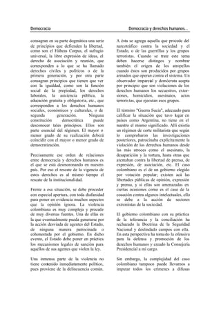Democracia Democracia y derechos humanos…
consagran en su parte dogmática una serie A ésta se agrega aquella que procede del
de principios que defienden la libertad, narcotráfico contra la sociedad y el
como son el Hábeas Corpus, el sufragio Estado, o de las guerrillas y los grupos
universal, la libre expresión de ideas, el terroristas. Cuando se trate este tema
derecho de asociación y reunión, que deben hacerse distingos y nombrar
corres ponden a lo que se ha llamado también el origen de los atropellos
derechos civiles y políticos o de la cuando éstos son producidos por grupos
primera generación, y por otra parte armados que operan contra el sistema. Un
consagran principios que tienen que ver observador imparcial y demócrata acepta
con la igualdad, como son la función por principio que son violaciones de los
social de la propiedad, los derechos derechos humanos los secuestros, extor-
laborales, la asistencia pública, la siones, homicidios, asesinatos, actos
educación gratuita y obligatoria, etc., que terroris tas, que ejecutan esos grupos.
corresponden a los derechos humanos
sociales, económicos y culturales, o de El término "Guerra Sucia", adecuado para
segunda generación. Ninguna calificar la situación que tuvo lugar en
constitución democrática puede países como Argentina, no tiene en el
desconocer tales principios. Ellos son nuestro el mismo significado. Allí existía
parte esencial del régimen. El mayor o un régimen de corte militarista que según
menor grado de su realización deberá lo comprobaron las investigaciones
coincidir con el mayor o menor grado de posteriores, patrocinaba explícitamente la
democratización. violación de los derechos humanos desde
las más atroces como el asesinato, la
Precisamente ese orden de relaciones desaparición y la tortura, hasta otras que
entre democracia y derechos humanos es atentaban contra la libertad de prensa, de
el que se está desmoronando en nuestro expresión, de asociación, etc. El caso
país. Por eso el rescate de la vigencia de colombiano es el de un gobierno elegido
estos derechos es al mismo tiempo el por votación popular; existen acá las
rescate de la institucionalidad. libertades públicas de opinión, expresión
y prensa, y si ellas son amenazadas en
Frente a esa situación, se debe proceder ciertas ocasiones como es el caso de la
con especial apertura, con toda diafanidad coacción contra algunos intelectuales, ello
para poner en evidencia muchos aspectos se debe a la acción de sectores
que la opinión ignora. La violencia extremistas de la socie dad.
colombiana es muy compleja y procede
de muy diversas fuentes. Una de ellas es El gobierno colombiano con su práctica
la que eventualmente pueda generarse por de la tolerancia y la conciliación ha
la acción desviada de agentes del Estado, rechazado la Doctrina de la Seguridad
de ninguna manera patrocinada o Nacional y deslindado campos con ella.
cohonestada por el gobierno. En dicho En esta perspectiva ha toma do la ofensiva
evento, el Estado debe poner en práctica para la defensa y promoción de los
los mecanismos legales de sanción para derechos humanos y creado la Consejería
aquellos de sus agentes que violen la ley. Presidencial a mi cargo.
Una inmensa parte de la violencia no Sin embargo, la complejidad del caso
tiene contenido inmediatamente político, colombiano tampoco puede llevarnos a
pues proviene de la delincuencia común. imputar todos los crímenes a difusas