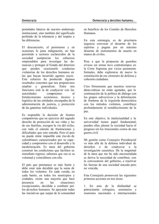 Democracia Democracia y derechos humanos…
postulados básicos de nuestro andamiaje en beneficio de los Comités de Derechos
institucional, sino también del significado Humanos.
profundo de la tolerancia y del respeto a
las diferencias. En esta estrategia, es de prioritaria
urgencia convocar el desarme de los
El desconcierto, el pesimismo y en espíritus y pugnar por un máximo
ocasiones la justa indignación, no han desarme de instrumentos de muerte en
permitido a sectores esclarecidos de la manos de civiles.
sociedad justipreciar los esfuerzos
emprendidos para investigar las de- Pese a que la propuesta de guardias
nuncias y proteger al Estado del deterioro cívicas sin armas tuvo contratiempos en
que pueden ocasionarle conductas la Corte Suprema por vicios puramente
violatorias de los derechos humanos en formales, debe explorarse de nuevo la
las que hayan incurrido agentes suyos. constitución de ese elemento de defensa y
Este esfuerzo ha producido algunos cohesión ciudadana.
resultados concretos que nos propone mos
ampliar y generalizar. Entre mis Creo firmemente que nuestras reservas
funciones está la de coadyuvar con las demo cráticas no están agotadas, que la
autoridades competentes al continuación de la política de diálogo con
fortalecimiento económico, técnico y los grupos subversivos y la delimitación
logístico de las entidades encargadas de la de fronteras de la izquierda democrática
administración de justicia, y protección con los métodos violentos, contribuye
de las garantías individuales. profundamente al restablecimiento de la
paz.
Es respetable la decisión de ilustres
compatriotas que en ejercicio del sagrado En este objetivo, la intelectualidad y la
derecho de protección de sus vidas y las universidad tienen papel fundamental;
de sus familias, escogen la vía del exilio, pueden ellas jalonar la sociedad hacia el
con todo el cúmulo de frustraciones y progreso sin los irracionales costos de una
dificultades que esto entraña. Pero el país guerra civil.
no puede mirar impasible este éxo do de
colombianos caracterizados por su capa- Mi gestión como Consejero Presidencial
cidad y compromiso con el desarrollo y la va más allá de la defensa individual de
modernización. Es tarea del gobierno derechos o de coadyuvar a la
construir las condiciones que faciliten su investigación casuística. De la magnitud
inmediato regreso; sabemos que esa es su de la tarea que me ha sido encomendada
voluntad y coincidimos con ella. se deriva la necesidad de contribuir, con
la convocatoria del gobierno, a reactivar
El país que permanece es más fuerte y las fuerzas de una sociedad atacada pero
debe estar más decidido que la suma de no vencida.
todos los violentos. En cada vereda, en
cada barrio, en todos los municipios y Esta Consejería promoverá las siguientes
ciudades, existe una mayoría que hace primeras acciones en tres áreas:
presencia en las situaciones
excepcionales, decidida a combatir por 1. En aras de la diafanidad se
los de rechos humanos. Se apoyarán todas patrocinarán coloquios, seminarios y
las iniciativas que surjan de la comunidad reuniones nacionales e internacionales