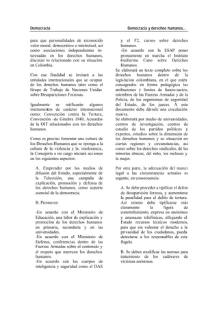 Democracia Democracia y derechos humanos…
para que personalidades de reconocido y el F2, cursos sobre derechos
valor moral, democrático e intelectual, así humanos.
como asociaciones independientes in- -En acuerdo con la ESAP poner
teresadas en los derechos humanos, prontamente en marcha el Instituto
discutan lo relacionado con su situación Guillermo Cano sobre Derechos
en Colombia. Humanos.
Se elaborará un texto completo sobre los
Con esa finalidad se invitará a las derechos humanos dentro de la
entidades internacionales que se ocupan legislación colombiana, en el que estén
de los derechos humanos tales como el consagrados en forma pedagógica las
Grupo de Trabajo de Naciones Unidas atribuciones y limites de funcio narios,
sobre Desapariciones Forzosas. miembros de las Fuerzas Armadas y de la
Policía, de los organismos de seguridad
Igualmente se ratificarán algunos del Estado, de los jueces. A este
instrumentos de carácter internacional documento debe dársele una circulación
como: Convención contra la Tortura, masiva.
Convención -de Ginebra 1949, Acuerdos Se elaborará por medio de universidades,
de la OIT relacionados con los derechos centros de investigación, centros de
humanos. estudio de los partidos políticos y
expertos, estudios sobre la dimensión de
Como es preciso fomentar una cultura de los derechos humanos y su situación en
los Derechos Humanos que se oponga a la ciertas regiones y circunstancias, así
cultura de la violencia y la. intolerancia, como sobre los derechos sindicales, dé las
la Consejería a mi cargo iniciará acciones minorías étnicas, del niño, los reclusos y
en los siguientes aspectos: la mujer.
A. Emprender por los medios de Por otra parte, la adecuación del marco
difusión del Estado, especialmente de legal a las circunstancias actuales es
la Televisión, una campaña de urgente; en consecuencia:
explicación, promoción y defensa de
los derechos humanos, como soporte A. Se debe proceder a tipificar el delito
esencial de la democracia. de desaparición forzosa, y aumentarse
la pena lidad para el delito de tortura.
B. Promover: Así mismo debe tipificarse más
claramente la figura de
-En acuerdo con el Ministerio de constreñimiento, expresa en anónimos
Educación, una labor de explicación y y amenazas telefónicas, allegando el
promoción de los derechos humanos Estado recursos técnicos modernos,
en primaria, secundaria y en las para que sin vulnerar el derecho a la
universidades. privacidad de los ciudadanos, pueda
-En acuerdo con el Ministerio de detectarse a los responsables de este
Defensa, conferencias dentro de las flagelo.
Fuerzas Armadas sobre el contenido y
el respeto que merecen los derechos B. Se deben modificar las normas para
humanos. tratamiento de los cadáveres de
-En acuerdo con los cuerpos de víctimas anónimas.
inteligencia y seguridad como el DAS