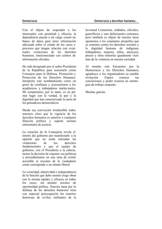 Democracia Democracia y derechos humanos…
Con el objeto de responder a los Juventud Comunista, soldados, oficiales,
interesados con prontitud y eficacia, la guerrilleros y aun delincuentes comunes;
dependencia puesta a mi cargo creará un pero también es objeto de nuestra tarea
banco de datos para tener información oponernos a los constantes atropellos que
adecuada sobre el estado de los casos y se cometen contra los derechos sociales y
procesos que tengan relación con even- la dignidad humana de indígenas,
tuales violaciones de los derechos trabajadores, mujeres, niños, ancia nos,
humanos, interconectado con centros de presos y otras minorías igualmente vícti-
información oficiales. mas de la violencia en nuestra sociedad.
He sido designado por el señor Presidente Al instalar este Encuentro por la
de la República para asesorarlo como Democracia y los Derechos Humanos,
Consejero para la Defensa, Promoción y agradezco a los organizadores su amable
Protección de los Derechos Humanos. invitación. Espero conocer sus
Interpreto este nombramiento como un conclusiones y poder avanzar en estrate-
gesto de confianza y acercamiento a los gias de trabajo conjunto.
académicos y trabajadores intelec tuales.
Mi compromiso, por lo tanto, es en pri- Muchas gracias.
mer lugar con la verdad, la paz y la
dignidad que han caracterizado la tarea de
los pensadores democráticos.
Desde esa convicción irreductible todos
tenemos claro que la vigencia de los
derechos humanos es anterior a cualquier
filiación política y supone normas
elementales de justicia.
La creación de la Consejería revela el
interés del gobierno por manifestarle a la
opinión que no serán toleradas las
violaciones de los derechos
fundamentales y que el equipo de
gobierno, con el Presidente a la cabeza,
tienen la decisión de exponer sus políticas
y procedimientos en una urna de cristal
accesible al exa men de la ciudadanía
como corresponde a un talante liberal.
La veracidad, objetividad e independencia
de la función que debo asumir exige obrar
con la misma rapidez y eficacia en todos
los casos, sin atender razones de
oportunidad política. Nuestra tarea por la
defensa de los derechos huma nos mira
con especial preocupación las muertes
dolorosas de civiles, militantes de la
