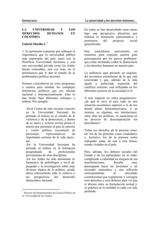 Democracia La universidad y los derechos humanos…
LA UNIVERSIDAD Y LOS En todos se han desarrollado estas tareas
DERECHOS HUMANOS EN bajo una perspectiva pluralista que
COLOMBIA enfatiza la dimensión representativa y
promotora del progreso social
Gabriel Murillo C. * generalizado.
1. Es pertinente comenzar por subrayar la Hoy coincidimos nuevamente en
importancia que la universidad pública reunirnos para expresar nuestra gran
más importante del país, junto con la preocupación por los graves problemas
Pontificia Universidad Javeriana y con que están atentando contra la democracia
una universidad privada como los Andes y los derechos humanos en nuestro país.
hayan coincidido, una vez más, en la
preminencia que le dan al estudio de la La audiencia aquí presente no requiere
problemática política nacional. del inventario extensísimo de lo que está
ocurriendo y que, además de la más
Primero coincidieron en crear programas aguda y polarizada expresión del
o centros para estudiar los complejos conflicto extremo, está reflejando en los
fenómenos políticos que nos afectan diferentes sectores de la sociedad civil.
nacional e internacionalmente. Esto lo
han hecho bajo diferentes enfoques y A este respecto no sobra preguntarnos:
énfasis. Por ejemplo: ¿de qué le sirve al país estar en una
situación económica superior a la de los
-En el Centro de más reciente creación demás países latinoamericanos, si su
en la Universidad Nacional, ha sistema, su régimen, sus instituciones,
primado el énfasis en el estudio de la entre ellas las políticas, se encuentran en
violencia y de la democracia, y dentro un proceso de descomposición sin
de su nueva y va liosa revista prima el precedentes?
interés por presentar al país la opinión
y visión política coyuntural de Todos los derechos de la persona como
personajes representativos de tal; los de las personas como ciudadanos
importantes sectores de la vida nacio - e, inclusive, los de la persona como
nal. trabajador están, de una u otra forma,
-En la Universidad Javeriana ha siendo violados en el país.
primado el énfasis en la formación
posgraduada de profesionales Pero, además, lo s deberes sociales del
provenientes de otras disciplinas. Estado y de los particulares no se están
-En los Andes ha sido dominante la cumpliendo a cabalidad en ninguna de sus
formació n de politólogos a nivel de manifestaciones. Resulta muy
pregrado y la investigación sobre muy preocupante hacer un inventario y un
diversos tópicos de lo político, siendo recorrido sistemático y una reflexión
ahora sobresaliente todo lo relativo a corres pondiente al articulado
las perspectivas del desarrollo constitucional que reglamenta y consagra
democrático nacional. esos derechos y esos deberes para ver que
el abismo entre su formulación textual y
su práctica en la realidad es cada vez más
*
Director del Departamento de Ciencia Política de
profundo.
la Universidad de los Andes.