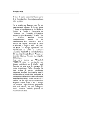 Presentación
de más de ciento cincuenta títulos acerca
de la Constitución y el constitucio nalismo
entre nosotros.
En la sección de Reseñas, por fin, se
presentan dos informes de lectura sobre
El futuro de la democracia, de Norberto
Bobbio, y Estado y burocracia en
Colombia, de Fernando Uricoechea,
preparados por Hernando Valencia Villa
y William Ramírez Tobón,
respectivamente, además de un
comentario de Acta General de Chile, la
película de Miguel Littín sobre el Chile
de Pinochet, a cargo de José Luis Ramí-
rez León. Se incluye igualmente una
presentación de Orden y Violencia :
Colombia 1930 1954, el importante texto
del sociólogo francés Daniel Pécaut, por
Gonzalo Sánchez Gómez, investigador
del Instituto.
Esta nueva entrega de ANÁLISIS
POLÍTICO entra en circulación con
algunas modificacio nes de diseño y está
ilustrada por una serie de grabados del
pintor colombiano Carlos Granada. La
parte gráfica de nuestra publicación
resulta de señalada importancia para el
equipo editorial como que aspiramos a
ofrecer materiales de calidad con la mejor
presentación po sible. De ahí que el No. 1
contara con los agua fuertes del maestro
Augusto Rendón y que el No. 2 incluya
los trabajos, especialmente preparados
para esta edición, de otro distinguido
artista nacional, también profesor de
nuestra universidad.