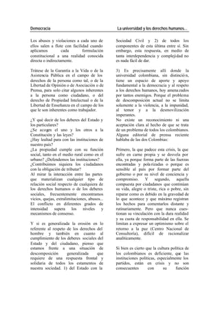 Democracia La universidad y los derechos humanos…
Los abusos y violaciones a cada uno de Sociedad Civil y 2) de todos los
ellos salen a flote con facilidad cuando componentes de esta última entre sí. Sin
aplicamos cada formulación embargo, esta respuesta, en medio de
constitucional a una realidad conocida tanta interdependencia y complejidad no
directa o indirectamente. es nada fácil de dar.
Trátese de la Garantía a la Vida o de la 3) Es precisamente allí donde la
Asistencia Pública en el campo de los universidad colombiana, sin distinció n,
derechos de la persona como tal, o de la tiene un espacio de aporte y apoyo
Libertad de Opinión o de Asociación o de fundamental a la democracia y al respeto
Prensa, para solo citar algunos inherentes a los derechos humanos, hoy amena zados
a la persona como ciudadano, o del por tantos enemigos. Porque el problema
derecho de Propiedad Intelectual o de la de descomposición actual no se limita
Libertad de Enseñanza en el campo de los solamente a la violencia, a la impunidad,
que le son inherentes como trabajador. al temor y a la desmovilización
imperantes.
¿Y qué decir de los deberes del Estado y No existe un reconocimiento ni una
los particulares? aceptación clara al hecho de que se trata
¿Se acogen el uno y los otros a la de un problema de todos los colombianos.
Constitución y las leyes? Alguna editorial de prensa reciente
¿Hay lealtad para con las instituciones de hablaba de las dos Colombias:
nuestro país?
¿La propiedad cumple con su función Primero, la que padece esta crisis, la que
social, tanto en el medio rural como en el sufre en carne propia y se desvela por
urbano? ¿Defendemos las instituciones? ella, ya porque forma parte de las fuerzas
¿Contribuimos siquiera los ciudadanos encontradas y pola rizadas o porque es
con la obligación de tributar? sensible al país por formar parte del
Al mirar la interacción entre las partes gobierno o por su nivel de conciencia y
que materializan cualquier tipo de compromiso. Y segundo, aquella
relación social respecto de cualquiera de compuesta por ciudadanos que continúan
los derechos humanos o de los deberes su vida, alegre o triste, rica o pobre, sin
sociales, frecuentemente encontramos reparar como es debido en la gravedad de
vicios, quejas, extralimitaciones, abusos... lo que acontece y que máximo registran
El conflicto en diferentes grados de los hechos para comentarlos distante y
intensidad supera los niveles y rutinariamente. Pero que nunca cues-
mecanismos de consenso. tionan su vinculación con la dura realidad
y su cuota de responsabilidad en ella. Se
Y si es generalizada la erosión en lo limitan a expresar un optimismo sobre el
referente al respeto de los derechos del retorno a la paz (Centro Nacional de
hombre y también en cuanto al Consultoría), difícil de racionalizar
cumplimiento de los deberes sociales del analíticamente.
Estado y del ciudadano, pienso que
estamos frente a una situación de Si bien es cierto que la cultura política de
descomposición generalizada que los colombianos es deficiente, que las
requiere de una respuesta frontal y instituciones políticas, especialmente los
solidaria de todos los estamentos de partidos, están en crisis y no son
nuestra sociedad. 1) del Estado con la consecuentes con su función