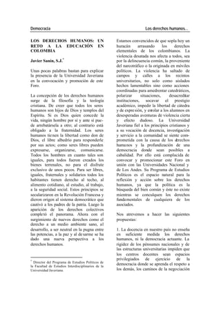 Democracia Los derechos humanos…
LOS DERECHOS HUMANOS: UN Estamos convencidos de que sopla hoy un
RETO A LA EDUCACIÓN EN huracán arrasando los derechos
COLOMBIA elementales de los colombianos. La
violencia desatada nos afecta a todos, sea
Javier Sanín, S.J.* por la delincuencia común, la proveniente
del narcotráfico o la originada en móviles
Unas pocas palabras bastan para explicar políticos. La violencia ha saltado de
la presencia de la Universidad Javeriana campos y calles a los recintos
en la convocación y promoción de este universitarios, no solo como aislados
Foro. hechos lamentables sino como acciones
coordinadas para amedrentar catedráticos,
La concepción de los derechos humanos polarizar situaciones, desacreditar
surge de la filosofía y la teología instituciones, socavar el prestigio
cristiana. De creer que todos los seres académico, impedir la libertad de cátedra
humanos son hijos de Dios y templos del y de expre sión, y enrolar a los alumnos en
Espíritu. Si es Dios quien concede la desesperadas aventuras de violencia cierta
vida, ningún hombre por sí y ante sí pue- y efecto dudoso. La Universidad
de arrebatársela a otro; al contrario está Javeriana fiel a los principios cristianos y
obligado a la fraternidad. Los seres a su vocación de docencia, investigación
humanos tie nen la libertad como don de y servicio a la comunidad se siente com-
Dios, el libre albedrío para responderle prometida con la causa de los d erechos
por sus actos; como seres libres pueden huma nos y la profundización de una
expresarse, organizarse, comunicarse. democracia donde sean posibles a
Todos los hombres en cuanto tales son cabalidad. Por ello está complacida de
iguales, para todos fueron creados los convocar y promocionar este Foro en
bienes terrenales, no para el disfrute unión con las Universidades Nacional y
exclusivo de unos pocos. Para ser libres, de Los Andes. Su Programa de Estudios
iguales, fraternales y solidarios todos los Políticos es el espacio natural para la
habitantes tienen derecho al techo, al reflexión y acción sobre los derechos
alimento cotidiano, al estudio, al trabajo, humanos, ya que la política es la
a la seguridad social. Estos principios se búsqueda del bien común y éste no existe
secularizaron en la Revolución Francesa y mientras se conculquen los derechos
dieron origen al sistema democrático que fundamentales de cualquiera de los
cautivó a los padres de la patria. Luego la asociados.
aparición de los derechos colectivos
comple tó el panorama. Ahora con el Nos atrevemos a hacer las siguientes
surgimiento de nuevos derechos como el propuestas:
derecho a un medio ambiente sano, al
desarrollo, a ser neutral en la pugna entre 1. La docencia en nuestro país no enseña
las potencias, a la paz y al de sarme se ha en suficiente medida los derechos
dado una nueva perspectiva a los humanos, ni la democracia actuante. La
derechos humanos. rigidez de los pénsumes nacionales y de
las estructuras universitarias impiden que
los centros docentes sean espacios
*
privilegiados de ejercicio de la
Director del Programa de Estudios Políticos de
la Facultad de Estudios Interdisciplinarios de la
democracia donde se aprenda el respeto a
Universidad Javeriana. los demás, los caminos de la negociación
