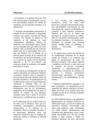 Democracia Los derechos humanos…
y el consenso, y la práctica de la paz. Por
ello creemos que es fundamental crear en 5. Los eventos con especialistas
las universidades espacios de estudio de extranjeros suelen ser útiles para
enseñanza de los derechos humanos y la promover y encauzar determinados temas.
democracia. Las universidades convocantes de este
Foro tienen las mejores posibilidades de
2. Nuestras universidades permanecen al contactar y traer expertos extranjeros.
margen de los movimientos y situaciones Pedimos que sea en el futuro una
sociales, son apenas víctimas del fuego prioridad de nuestros centros la realiza-
cruzado. Por esencia no deben ser de ción de encuentros internacionales sobre
izquierda ni de derecha, ni tener los derechos humanos y la democracia,
compromisos partidarios. Deben ser realizados en conjunto para expresar
neutrales, con neutralidad activa. Ahora nuestra unidad frente al problema y
no son neutrales sino que sufren de vacío nuestra irreversible vocación
político. Que es llenado por las extremas democrática.
desde fuera de la universidad. Este vacío
hay que llenarlo con el estudio de la 6. Es urgente que unamos las fuerzas de
historia patria reciente, de la violencia, de las instituciones presentes en un frente
los partidos, del ejercicio del poder, y con común de rechazo a la violencia que
1_a creación de grupos de los derechos afecta el cum plimiento de todos los
huma nos y de la no-violencia que derechos humanos. Una manera práctica
alimenten desde la academia a los grupos y académica de llevarlo a cabo sería con
existentes en el país. la creación de cursos, seminarios,
encuentros y especializaciones en
3. Los centros de investigación son por su negociación y resolución de conflictos de
misma naturaleza las instancias llamadas acuerdo a nuestras particulares
a pro ducir estudios sobre la situación y características nacionales, el contexto
las co yunturas del país. Hacerlo sobre los internacional y las posibilidades de los
derechos humanos y la profundización de actores.
la democracia es hoy un riesgo financiero,
intelectual y humano. Pero es una 7. Nuestras publicaciones, pequeñas y de
obligación con la sociedad y con la patria. poca circulación_ en comparación con la
Proponemos que de los presupuestos magnitud del aparato educativo del país,
asignados a la in vestigación, una parte se deben enfo carse en lo posible hacia una
destine al estudio de los derechos campaña en pro de los derechos humanos
humanos como base y razón de ser de la y la democracia.
democracia y a publicaciones al respecto.
La Universidad Javeriana y en especial su
4. El aislamiento de los centros entre sí y Departamento de Estudios Políticos, se
de éstos con la docencia, hace que los ofrece para lo que, a juicio de ustedes, sea
resultados investigativos permanezcan necesario. Estamos convencidos que
desconocidos y no influyan en la solos nada podemos, pero colaborando
enseñanza. Para los derechos humanos y con todos ustedes construiremos una
la democracia debíamos crear una Colombia más democrática, justa y libre
comisión académica que se ocupara de donde sea posible vivir sin que la vida
promover, enlazar y distribuir el material peligre a cada instante y donde los
producido. derechos humanos no sean subversión