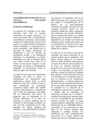 Democracia Los derechos humanos en la actual situación
LOS DERECHOS HUMANOS EN LA con respecto a lo económico. Pero no es
ACTUAL SITUACIÓN difícil per catarse de la estrecha relación
COLOMBIANA que guarda la desestabilización de la
política con su aprove chamiento
Francisco Leal Buitrago * económico por grupos que parten de una
ventajosa posición, dentro de una
La situación de Colombia es de suma sociedad irrigada por flujos monetarios
grave dad. Esta frase la venimos poco ortodoxos, que circulan libremente
escuchando con mayor frecuencia a lo por no encontrar las válvulas y los canales
largo del presente año, no precisamente políticos que los orienten y controlen. La
por problemas económicos, ni por nuestra fragilidad de este modelo eco nómico de
condición de subdesarrollo, sino por otras bonanza es clara, aunque para muchos de
causas. La violencia política ha llega do a sus beneficiarios el recurso de los capi-
límites intolerables, no solamente por la tales viajeros puede compensar el corto
acción guerrillera, sino también por la tiempo de su vigencia.
presencia de grupos fantasmales de
ultraderecha y por un ambiente de El deterioro de la situación nacional ha
permanente zozobra y de intimidación acarreado una mayor percepción de su
ideológica. La criminalidad se extiende carácter político por la ciudadanía. Este
diariamente por todo el territorio patrio. hecho, aunque puede ser un síntoma
Los valores cívicos han caído en el positivo, tiene profundas ambivalencias
olvido. La ética de los negocios es cosa en razón de la misma esencia política de
del pasado. La justicia es absolutamente la crisis. En términos generales, la
inoperante. El des concierto cunde en gestación de la crisis por la que atraviesa
todas las capas de la sociedad. el país es de vieja data. Las ejecutorias
políticas, a partir del cambio de régimen
En medio de este clima de incertidumbre que significó el Frente Nacional, llevaron
sorprende, por decir lo menos, la a la sociedad civil a cuestionar cada vez
inconsciencia de minoritarios pero más la confianza en las ins tituciones
significativos grupos frente al actual gubernamentales y a buscar alterna tivas
estado de cosas, por el hecho de que el de acción sin que mediaran proyectos po-
país experimenta un crecimiento líticos nacionales suficientemente viables.
económico relativo dentro del endeble El resultado fue la reducción de la
contexto latinoamericano. Naturalmente capacidad de ejecución de los gobiernos,
que la falta de compromiso está ligada a medida que se ampliaban las
con la destinación que tienen las expresiones de poder que se creaban a
ganancias que se desprenden de la espaldas de las directrices institucio nales.
bonanza subterránea. A lo sumo, las A su vez, el bipartidismo, que monopóli-
opiniones se matizan señalando que la camente controló las reglas de juego
economía va bien mientras la política y el frentena cionalista establecidas, sufrió una
país van mal, acogiéndose así al viejo disminución de su credibilidad política,
postulado del natural equilibrio del recurriendo al uso clientelista de gran
mercado y a la exterioridad de la política parte de los recursos estatales para
compensar la perdida fortaleza. Las
*
limitaciones que estos acontecimientos
Director del Instituto de Estudios Políticos y
Relaciones Internacionales de la Universidad
provo caron en el poder político del
Nacional. Estado proyectaron la debilidad que éste