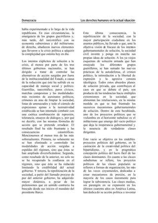 Democracia Los derechos humanos en la actual situación
había experimentado a lo largo de la vida
republicana. En esas circunstancias, la Esta última consecuencia, la
emergencia de los grupos gue rrilleros y, repolitización de la sociedad, con la
más tarde, del narcotráfico con su mayor participación ciudadana en los
economía subterránea y del militarismo asuntos públicos, ha llevado a que, ante la
de derecha, añadieron nuevos elementos objetiva visión de fracaso de los intentos
que llevaron a la crisis política a adquirir gubernamentales de solución, la sociedad
la complejidad que ostenta hoy en día. civil invente y ponga en marcha sus
propias ideas de solución. A los ya viejos
Los intentos explícitos de solución a la esquemas de solución armada que han
crisis, al menos por parte de los tres ensayado los diferentes grupos
últimos gobiernos nacionales, se han guerrilleros, se han sumado las nue vas
dirigido a tratar de controlar las prácticas de la autodefensa, el crimen
alternativas de acción surgidas por fuera político, la intimidación a la libertad de
de la institucionalidad del Estado, a causa expresión y la agresiva censura
de la reducción que éste ha sufrido en su ideológica. Todos estos absurdos planes
capacidad de manejo social y político. de solución privada, que contribuyen al
Guerrillas, narcotráfico, paros cívicos, caos en que se debate el país, son
marchas campesinas y las modalidades producto de las tendencias hacia múltiples
más recientes de asesinatos políticos, extremismos en la sociedad, que
crímenes en aras de limpiar la sociedad, alimentan las retaliaciones, en la misma
listas de amenazados y todo el cúmulo de medida en que se han frustrado los
expresiones ajenas a la normatividad sucesivos mecanismos gubernamentales
establecida se han intentado combatir con de solución. Dentro de esta barahúnda,
una caótica combinación de represión, uno de los proyectos políticos que se
tolerancia, ensayos de diálogos y, por qué vislumbra en el horizonte nebuloso es el
no decirlo, con las mismas fórmulas de milita rismo que emerge del vacío político
acción que se pretende erradicar. El que deja la inoperancia gubernamental y
resultado final ha sido frustrante y las la ausencia de verdaderas clases
consecuencias catastróficas. dirigentes.
Mencionemos al menos tres de las más
sobresalientes. Primera, no solamente no Este vacío se objetiva en los endebles
se han eliminado o controlado las proyectos políticos del gobierno, en la
modalidades de acción surgidas a castración de la creatividad política del
espaldas del régimen, sino que éstas se bipartidismo, y en la pragmática
han ampliado diversificándose. Segunda, concepción política del lucro fácil de las
como resultado de la anterior, no solo no clases dominantes. En cuanto a las clases
se ha recuperado la confianza en el subalternas se refiere, los proyectos
régimen, sino que ésta se ha reducido políticos de las clases populares se
limitando la credibilidad del actual refieren a formas de organización, las más
gobierno. Y tercera, la repolitización de la de las veces coyunturales, dedicadas a
sociedad, a partir del llamado proceso de crear mecanismos de presión, en la
paz del anterior gobierno, ha adquirido mayoría de los casos meramente para
mayor dinámica, a pesar de las lograr la subsistencia. Las clases medias,
pretensiones que en sentido contrario ha sin parangón en su expansión en los
buscado desde sus inicios el mandato del últimos cuarenta años en América Latina,
presidente Barco. han dedica do su acción política a inventar
