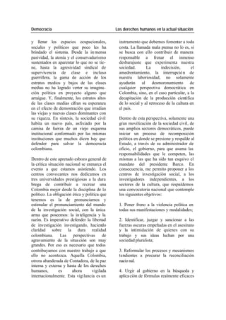 Democracia Los derechos humanos en la actual situación
y llenar los espacios ocupacionales, instrumento que debemos fomentar a toda
sociales y políticos que poco les ha costa. La llamada mala prensa no lo es, si
brindado el sistema. Desde la in mensa se busca con ello contribuir de manera
pasividad, la atonía y el conservadurismo responsable a frenar el inmenso
sustentados en aparentar lo que no se tie- desbarajuste que experimenta nuestra
ne, hasta la agresividad sindical de sociedad. La indecisión, el
supervivencia de clase e incluso amedrentamiento, la interrupció n de
guerrillera, la gama de acción de los nuestra laboriosidad, no solamente
estratos medios y bajos de las clases ayudarán al desmoronamiento de
medias no ha logrado verter su imagina- cualquier perspectiva democrática en
ción política en proyecto alguno que Colombia, sino, en el caso particular, a la
arraigue. Y, finalmente, los estratos altos decapitación de la producción científica
de las clases medias cifran su esperanza de lo social y al retroceso de la cultura en
en el efecto de demostración que irradian el país.
las viejas y nuevas clases dominantes con
su riqueza. En síntesis, la sociedad civil Dentro de esta perspectiva, solamente una
habita un nuevo país, asfixiado por la gran movilización de la sociedad civil, de
camisa de fuerza de un viejo esquema sus amplios sectores democráticos, puede
institucional conformado por las mismas iniciar un proceso de recomposición
instituciones que muchos dicen hay que política en donde se presione y respalde al
defender para salvar la democracia Estado, a través de su administrador de
colombiana. oficio, el gobierno, para que asuma las
responsabilidades que le competen, las
Dentro de este apretado esbozo general de mismas a las que ha sido tan esquivo el
la crítica situación nacional se enmarca el mandato del presidente Barco. En
evento a que estamos asistiendo. Los consecuencia, me permito proponer a los
centros convocantes nos dedicamos en centros de investigación social, a los
tres universidades prestigiosas a la dura investigadores independientes, a los
brega de contribuir a recrear una sectores de la cultura, que respaldemos
Colombia mejor desde la disciplina de lo una convocatoria nacional que contemple
político. La obligación ética y política que los siguientes objetivos:
tenemos es la de pronunciarnos y
estimular el pronunciamiento del mundo 1. Poner freno a la violencia política en
de la investigación social, con la única todas sus manifestaciones y modalidades;
arma que poseemos: la in teligencia y la
razón. Es imperativo defender la libertad 2. Identificar, juzgar y sancionar a las
de investigación investigando, haciendo fuerzas oscuras empeñadas en el asesinato
claridad sobre la dura realidad y la intimidación de quienes con su
colombiana. Las perspectivas de trabajo y sus ideas luchan por una
agravamiento de la situa ción son muy sociedad pluralista;
grandes. Por eso es necesario que todos
contribuyamos con nuestro trabajo a que 3. Reformular los procesos y mecanismos
ello no acontezca. Aquella Colombia, tendientes a procurar la reconciliación
otrora abanderada de Contadora, de la paz nacio nal.
interna y externa y hasta de los derechos
humanos, es ahora vigilada 4. Urgir al gobierno en la búsqueda y
internacionalmente. Esta vigilancia es un aplica ción de fórmulas realmente eficaces