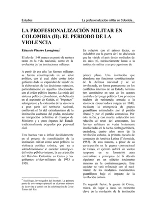Estudios La profesionalización militar en Colombia…
LA PROFESIONALIZACIÓN MILITAR EN
COLOMBIA (II): EL PERIODO DE LA
VIOLENCIA
Eduardo Pizarro Leongómez* En relación con el primer factor, es
indudable que la guerra civil no declarada
El año de 1948 marca un punto de ruptura que ha vivido el país desde mediados de
tanto en la vida nacional, como en la los años 40, necesariamente lanza a la
evolució n de las instituciones militares. institución militar a un protagonismo de
A partir de ese año, las fuerzas militares
se fueron constituyendo en un actor primer plano. Una institución que
político, con el cual debe contar todo abandona sus funciones constitucionales
gobierno dada su capacidad de incidir en de la defensa nacional y se ve
la elaboración de las decisiones estatales, involucrada, en forma permanente, en los
particularmente en aquellas relacionadas conflictos internos de un Estado, termina
con el orden público interno. La crisis del por constituirse en uno de los actores
sistema político colombiano, simbolizada centrales del juego político. Los primeros
en el asesinato de Gaitán, el "bogotazo" núcleos de resistencia armada a la
subsiguiente y la extensión de la violencia violencia conservadora surgen en 1949,
a gran parte del territorio nacional, mediante la emergencia de grupos
conllevará el fin del extrañamiento de la guerrilleros estimulados por el partido
institución castrense del poder, mediante liberal y por el partido comunista. Por
su integración definitiva al Consejo de esta razón, y con mucha antelación con
Ministros y a otros órganos del Estado relación al resto del continente, las
tradicionalmente ocupados por personal fuerzas militares se verán lentamente
civil. involucradas en la lucha contraguerrillera,
creándose, cuatro años antes de la
Tres hechos van a influir decididamente revolución cubana, la primera escuela de
en el proceso de consolidación de la comandos de América Latina (Tolemaida,
institución militar como actor político: la 1955). De esta manera, a pesar de su
violencia política crónica, que va a participación en la guerra convencional
sobredimensionar el carácter estratégico de Corea, el ejército sufrirá un vuelco
del orden público interno, la participación temprano en su formación para
del Batallón Colombia en Corea y los convertirse a principios de la década
gobiernos cívico-militares de 1953 a siguiente en un ejército totalmente
1958. inmerso en la contrainsurgencia. Este
carácter se verá reforzado con el naci-
miento de los modernos movimientos
guerrilleros bajo el impacto de la
revolución cubana.
*
Sociólogo, investigador del Instituto. La primera
parte de este ensayo apareció en el primer número Un segundo factor, la guerra de Corea,
de la revista y contó con la colaboración de César
Torres del Río.
marca, sin lugar a duda, un momento
clave en la evo lución de la institución