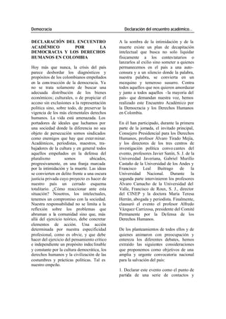 Democracia Declaración del encuentro académico…
DECLARACIÓN DEL ENCUENTRO A la sombra de la intimidación y de la
ACADÉMICO POR LA muerte existe un plan de decapitación
DEMOCRACIA Y LOS DERECHOS intelectual que busca no solo liquidar
HUMANOS EN COLOMBIA físicamente a los contes tatarios o
lanzarlos al exilio sino someter a quienes
Hoy más que nunca, la crisis del país permanecemos en el país a una auto-
parece desbordar los diagnósticos y censura y a un silencio donde la palabra,
propósitos de los colombianos empeñados nuestra palabra, se convierta en un
en la cons trucción de la democracia. Ya mezquino y temeroso susurro. Contra
no se trata solamente de buscar una todos aquellos que nos quieren amordazar
adecuada distribución de los bienes y junto a todos aquellos - la mayoría del
económicos; culturales, o de propiciar el país- que demandan nuestra voz, hemos
acceso sin exclusiones a la representación realizado este Encuentro Académico por
política sino, sobre todo, de preservar la la Democracia y los Derechos Humanos
vigencia de los más elementales derechos en Colombia.
humanos. La vida está amenazada. Los
portadores de ideales que luchamos por En él han participado, durante la primera
una sociedad donde la diferencia no sea parte de la jornada, el invitado principal,
objeto de persecución somos sindicados Consejero Presidencial para los Derechos
como enemigos que hay que exter minar. Humanos, profesor Álvaro Tirado Mejía,
Académicos, periodistas, maestros, tra- y los directores de los tres centros de
bajadores de la cultura y en general todos investigación política convo cantes del
aquellos empeñados en la defensa del evento, profesores Javier Sanín, S. J. de la
pluralismo somos ubicados, Universidad Javeriana, Gabriel Murillo
progresivamente, en una franja marcada Castaño de la Universidad de los Andes y
por la intimidación y la muerte. Las ideas Francisco Leal Buitrago de la
se convierten en delito frente a una oscura Universidad Nacional. Durante la
justicia privada cuyo proyecto es hacer de segunda parte intervinieron los profesores
nuestro país un cerrado esquema Álvaro Camacho de la Universidad del
totalitario. ¿Cómo reaccionar ante esta Valle, Francisco de Roux, S. J., director
situación? Nosotros, los intelectuales, del CINEP y la doctora María Teresa
tenemos un compromiso con la sociedad. Herrán, abogada y periodista. Finalmente,
Nuestra responsabilidad no se limita a la clausuró el evento el profesor Alfredo
reflexión sobre los problemas que Vázquez Carrizosa, presidente del Comité
abruman a la comunidad sino que, más Permanente por la Defensa de los
allá del ejercicio teórico, debe concretar Derechos Humanos.
elementos de acción. Una acción
determinada por nuestra especificidad De los planteamientos de todos ellos y de
profesional, como es obvie, y que debe quienes animaron con preocupación y
hacer del ejercicio del pensamiento crítico entereza los diferentes debates, hemos
e independiente un propósito indec linable extraído las siguientes consideraciones
y constante por la cultura democrática, los que proponemos como objetivos de una
derechos humanos y la civilización de las amplia y urgente convocatoria nacional
costumbres y prácticas políticas. Tal es para la salvación del país:
nuestro empeño.
1. Declarar este evento como el punto de
partida de una serie de contactos y