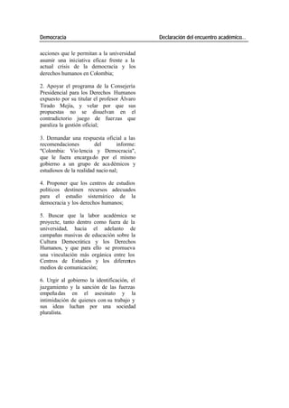 Democracia Declaración del encuentro académico…
acciones que le permitan a la universidad
asumir una iniciativa eficaz frente a la
actual crisis de la democracia y los
derechos humanos en Colombia;
2. Apoyar el programa de la Consejería
Presidencial para los Derechos Humanos
expuesto por su titular el profesor Álvaro
Tirado Mejía, y velar por que sus
propuestas no se disuelvan en el
contradictorio juego de fuerzas que
paraliza la gestión oficial;
3. Demandar una respuesta oficial a las
recomendaciones del informe:
"Colombia: Vio lencia y Democracia",
que le fuera encarga do por el mismo
gobierno a un grupo de aca démicos y
estudiosos de la realidad nacio nal;
4. Proponer que los centros de estudios
políticos destinen recursos adecuados
para el estudio sistemático de la
democracia y los derechos humanos;
5. Buscar que la labor académica se
proyecte, tanto dentro como fuera de la
universidad, hacia el adelanto de
campañas masivas de educación sobre la
Cultura Democrática y los Derechos
Humanos, y que para ello se promueva
una vinculación más orgánica entre los
Centros de Estudios y los diferentes
medios de comunicación;
6. Urgir al gobierno la identificación, el
juzgamiento y la sanción de las fuerzas
empeña das en el asesinato y la
intimidación de quienes con su trabajo y
sus ideas luchan por una sociedad
pluralista.