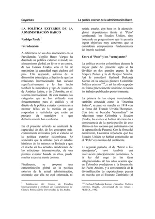 Coyuntura La política exterior de la administración Barco
LA POLÍTICA EXTERIOR DE LA podría estarlo, con base en la adopción
ADMINISTRACIÓN BARCO global deposiciones frente al "Polo"
continental: los Estados Unidos, sino
Rodrigo Pardo * buscando un pragmatismo que le permita
lograr objetivos muy concretos que se
Introducción consideran componentes fundamentales
del interés nacional.
A diferencia de sus dos antecesores en la
Presidencia; Virgilio Barco Vargas ha Entre el "Polo" y los "semejantes"
diseñado su política exterior evitando un
alineamiento glo bal, en favor o en contra, La política exterior colombiana durante la
de los Estados Unidos, con el fin de mayor parte del presente siglo se ha
maximizar la capacidad nego ciadora del dividido en dos grandes etapas: la de
país. Ello responde, además de la ftespice Polum y la de ftespice Similia.
dimensión estratégica, al hecho de que las Así lo consideró Gerhard Drekonja
relaciones internacionales han variado Kornat en su análisis pionero Colombia:
significativamente y lo han hecho Política exterior 104 , y así ha sido aceptado
también la naturaleza y tipo de inserción en forma prácticamente unánime en todos
de América Latina, y de Colombia, en el los trabajos publicados posteriormente.
sistema internacional. De esta manera, las
categorías que se han utilizado más La primera de las etapas mencionadas,
frecuentemente para el análisis y el también conocida como la "Doctrina
diseño de la política exterior comienzan a Suárez", se puso en marcha en 1914 con
mostrar fa llas en la medida en que la firma del Tratado Urrutia-Thompson.
responden a realidades que están en Con éste se buscaba "normalizar" las
proceso de transición o que relaciones entre Colombia y Estados
definitivamente han cambiado. Unidos, las cuales se habían deteriorado a
consecuencia de la participación de este
En el presente artículo se analizará la último en los sucesos que culminaron con
capacidad de dos de los conceptos más la separación de Panamá. Con la firma del
comúnmente utilizados para el estudio de documento, Colombia reconocía que los
la política exterior colombiana. Se Estados Unidos se habían constituido en
sostendrá que la utilidad para el estudio el "Polo" económico del continente.
histórico de los mismos es limitada y que
el diseño en las actuales condiciones de El segundo período, el de "Mirar a los
las relaciones internacionales, de una semejantes", tuvo también una
política exterior basada en ellos, puede motivación principalmente económica. A
resultar excesiva mente costosa. la luz del auge de las ideas
integracionistas de los años sesenta que
Finalmente, se propone una en Colombia condujeron a la formación
caracterización global de la política del Pacto Andino, y a consecuencia de la
exterior de la actual administración, diversificación de exportaciones puesta
anotando que ella no está orientada, ni en marcha con el Estatuto Cambiario (el
* 104
Subdirector del Centro de Estudios Gerhard Drekonja Kornat, Colombia: Política
Internacionales y profesor del Departamento de exterior, Bogotá, Universidad de los Andes -
Ciencia Política de la Universidad de los Andes. FESCOL, 1982.