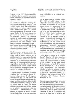 Coyuntura La política exterior de la administración Barco
Decreto 444 de 1967), Colombia podría, como Colombia, en el sistema inter-
y debería, fijar su atención en nuevos nacional.
países, ampliando así el eje tradicio nal de
la política exterior. En la larga etapa del Respice Polum,
1914-1967, se podría pensar en dos
La contribución del doctor Drekonja ha subperíodos totalmente diferentes, si bien
sido de gran importancia. Identifica a los en ambos se reconocía a los Estados
Estados Unidos como el principal punto Unidos como eje fundamental de las
de referencia para la toma de posiciones a relaciones internacionales de Colombia.
nivel internacional pero, al mismo El primero sería el de la "Doctrina Suá-
tiempo, reconoce que en la medida en que rez" en su más clara manifestación, entre
desde finales de los años sesentas se 1914 y 1941. Hacia comienzos del
produjeron grandes transformaciones en presente siglo los Estados Unidos
la economía mundial, se alteraron llegaron a ser la principal fuente de
también las condiciones de la inserción en capital y el mercado más importante para
ella de las economías periféricas. La los países de América Central y del norte
profundidad de estos cambios abrió de América del Sur. Para Suárez, este era
espacios para una mayor participa ción y un he cho inevitable que determinaba un
para la toma de nuevas posiciones dentro alineamiento económico automático.
del sistema internacional. Tal es el Asegurar el flujo de capital desde el norte
sentido del Respice Similia. era más importante que el sentimiento de
enemistad que había dejado la atrevida
Finalmente, otra ventaja del estudio de acción del presidente Roosevelt en 1903.
Drekonja y de la caracterización que
aporta para el análisis histórico de la Con la puesta en marcha de la "Doctrina
política exterior, es que muestra cómo en Suá rez" llegaron al país cuantiosos
términos generales existe una serie de recursos provenientes de los Estados
elementos en el manejo de las relaciones Unidos, los cuales originaron la "Danza
exteriores de Colombia que ofrecen una de los Millones" de los años veintes.
sorprendente continuidad: la alineación Posteriormente a la venida de la primera
con respecto a los Estados Unidos, el bajo Misión Kemmerer en 1923, se intensifi-
perfil, la preferencia por riesgos bajos y el caron notablemente las inversiones
apego a los principios del derecho. privadas. A ello se sumaron los giros
correspondientes a la "indemnización" de
Al mismo tiempo, sin embargo, las etapas la agresión de Roose velt en Panamá : US$
señaladas son excesivamente largas. Se 25 millones que se paga ron luego de la
corre el peligro de dejar de lado algunas ratificación del Tratado Urrutia -
características que, de ser tenidas en Thompson en 1921.
cuenta, podrían generar una división por
etapas históricas totalmente diferente. El Durante esta época existieron momentos
criterio fundamental de Drekonja es el de de agudo debate interno sobre los eventos
la actitud frente al "Polo". Se podría más importantes de la política exterior. La
plantear, por ejemplo, una división basada propia ratificación del Tratado colombo-
en el criterio predominante entre los estadounidense de 1914 fue motivo de
funcionarios gubernamentales que controversia, hasta el punto de haberse
diseñan y ejecutan la política exterior convertido en uno de los ele mentos que
sobre el papel de los actores menores, entraron a jugar en el proceso que
