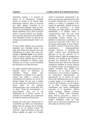 Coyuntura La política exterior de la administración Barco
finalmente condujo a la renuncia de contra el comunismo internacional y de
Suárez de la Presidencia. También que las percepciones predominantes sobre
durante la década de los treintas hubo la política internacional, con la escuela
desacuerdos políticos sobre la posición realista a la cabeza, le otorgaban a los
que debía adoptar Colombia en la asuntos de seguridad y defensa la mayor
Segunda Guerra Mundial. Antes de 1941, prioridad. Lo econó mico y lo social
la tesis de la neutralidad era defendida por constituían una "baja política que estaba
líderes partidistas claves para el proceso subordinada a la defensa contra el
interno. Laureano Gómez, por ejemplo, "expansionismo rojo". Por esta razón
hizo una tenaz oposición a los presidentes Colombia, aún en condiciones de
de la "República Liberal" en razón de sus inestabilidad política interna, fue a
actitudes pro-nortea mericanas frente a la defender la democracia occidental en la
guerra. Guerra de Corea entre 1950 y 1953. Las
dos etapas mencionadas, la de la "Doctri-
Es muy posible, además, que las posturas na Suárez" y la de la "Guerra Fría", tienen
adoptadas por Colombia durante esta características fundamentalmente
etapa sean mucho más diversas de lo que distintas. Inclusive el problema del
normalmente se estima. Hace poco, por "perfil" externo tiene manifestaciones
ejemplo, la Revista Nacla en un informe diferentes en los dos perío dos. En la
sobre la política exterior soviética hacia "Doctrina Suárez" hubo un protago nismo
América Latina señalaba que en 1935 el limitado, en la medida en que el objetivo
gobierno colombiano de Alfonso López principal era normalizar las relaciones
Pumarejo era el único a nivel continental interna cionales para maximizar objetivos
que reconocía a la Unión Soviética. económicos mediante el vínculo estrecho
con Estados Unidos. En la posguerra, en
En cambio, durante la época posterior a la cambio, Colombia hizo méritos para
Segunda Guerra las posiciones de distinguirse en la lucha contra el
Colombia fueron mucho más comunismo y en la creación y respaldo a
"ideológicas", se basaron en un consenso las instituciones internacionales. La
interno más sólido y tuvieron una participación en la Guerra de Corea
coincidencia casi perfecta con las de los (único país latinoamericano que lo hizo),
Estados Unidos. En este caso se trataba el papel jugado en la redacción de la
de una actitud que encontraba eco en la Carta de San Francisco o en la creación
mayor parte de las capitales de la OEA, tuvieron protagonistas
latinoamericanas, pues existía para ello colombianos que fueron ampliamente
un fuerte "factor de convergencia": el conocidos en el hemisferio. Alberto
anticomunismo. Este era el eje Lleras Camargo, Roberto Urdaneta
fundamental de la política exterior no Arbeláez y Alfonso López Pumarejo,
solamente de Colombia sino virtualmente desde diversas posiciones y desde la
de todas las naciones del hemisferio. Presidencia, ejecutaron acciones que no
podrían catalogarse como de "bajo
Durante estos años de la "Guerra Fría" se perfil", por lo menos en comparación con
consideraba que había una coincidencia otros países de América Latina.
global entre los intereses de los Estados
Unidos y los de América Latina. Tal
"armo nía" surgía del hecho de que esta
última aceptaba un papel en la batalla