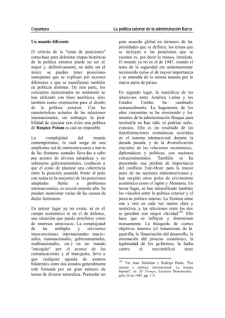 Coyuntura La política exterior de la administración Barco
Un mundo diferente gran acuerdo global en términos de las
prioridades que se definen, los temas que
El criterio de la "toma de posiciones" se incluyen o las posiciones que se
como base para delimitar etapas históricas asumen es, por decir lo menos, irrealista.
de la política exterior puede no ser el El mundo ya no es el de 1947, cuando el
mejor y, definitivamente, no debe ser el tema de la seguridad era unánimemente
único: se pueden tener posiciones reconocido como el de mayor importancia
semejantes que se explican por razones y se entendía de la misma manera por la
diferentes y que se manifiestan también mayor par te de países.
en políticas distintas. De otra parte, los
conceptos mencionados no solamente se En segundo lugar, la naturaleza de las
han utilizado con fines analíticos, sino relacio nes entre América Latina y los
también como orientación para el diseño Estados Unidos ha cambiado
de la política exterior. Con las sustancialmente. La hegemonía de los
características actuales de las relaciones años cincuentas se ha erosionado y los
internacionales, sin embargo, la posi- intentos de la administración Reagan para
bilidad de ejecutar con éxito una política restituirla no han sido, ni podrían serlo,
de Respice Polum es casi un imposible. exitosos. Ello es un resultado de las
transformaciones económicas ocurridas
La complejidad del mundo en el sistema internacio nal durante la
contemporáneo, la cual surge de una década pasada, y de la diversificación
amplísima red de intercone xiones a través creciente de las relaciones económicas,
de las fronteras estatales lleva das a cabo diplomáticas y políticas, con naciones
por actores de diversa naturaleza y no extracontinentales. También se ha
solamente gubernamentales, conducen a presentado una pérdida de importancia
que el costo de plantear una coherencia del conflicto Este-Oeste para la mayor
entre la posición asumida frente al polo parte de las naciones latinoamericanas y
con todas (o la mayoría) de las posiciones han surgido otros polos de crecimiento
adoptadas frente a problemas económico como el Japón y Alemania. En
internacionales, es excesivamente alto. Se tercer lugar, se han intensificado también
pueden mencionar varias de las causas de los vínculos entre la política exterior y el
dicho fenómeno: proce so político interno. La frontera entre
una y otro es cada vez menos clara y
En primer lugar ya no existe, ni en el restrictiva, y las rela ciones entre los dos
campo económico ni en el de defensa, se perciben con mayor cla ridad 105. Ello
una situación que pueda percibirse como hace que se influyan y determinen
de intereses armó nicos. La complejidad mutuamente. La búsqueda de ciertos
de las múltiples y cre cientes objetivos internos (el tratamiento de la
interconexiones internacionales (nacio - guerrilla, la financiación del desarrollo, la
nales, transnacionales, gubernamentales, orientación del proceso económico, la
multinacionales, etc.) en un mundo legitimidad de los go biernos, la lucha
"encogido" por el avance de las contra el narcotráfico) tiene
comunicaciones y el trans porte, lleva a
que cualquier agenda de asuntos 105
bilaterales entre dos estados generalmente Ver Juan Tokatlian y Rodrigo Pardo, "Paz
interna y política internacional: La trampa
esté formada por un gran número de bipolar", en El Tiempo, Lecturas Dominicales,
temas de diversa naturaleza. Pretender un julio 26 de 1987, pp. 3-5.