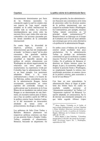 Coyuntura La política exterior de la administración Barco
frecuentemente determinantes por fuera términos generales, las dos administracio -
de las fronteras nacionales. La nes buscaron una consistencia en la toma
concepción según la cual los estados eran de posiciones sobre los diversos asuntos
una especie de "caja negra" cuando de la po lítica internacional con sus
actuaban en la esfera internacio nal ha respectivas actitudes frente a Washington.
perdido toda su validez. La creciente En Centroamérica, por ejemplo, mientras
interdependencia que existe entre las Turbay intentó convertirse en "el
naciones lleva a que -todas ellas sean más principal aliado norteamerica no"106 ,
vulnerables a las acciones ejecutadas por Betancur buscó un liderazgo en el Grupo
los demás miembros de la comunidad de Contadora con el fin de sacar adelante
internacional. una estrategia que servía como alternativa
a la política de la administración Reagan.
En cuarto lugar, la diversidad de
objetivos, políticas, actores e En ambos casos el balance de la política
interconexiones que han ido remplazando exterior arrojó resultados muy poco
al mundo —en blanco y negro" de los años satisfactorios. En la administración
cincuentas, han generado también Turbay se produjo un aislamiento
menores grados de consenso. En la continental sin que se recibieran a cambio
actualidad es imposible ejecutar una mayores "favores" de parte de los Estados
política de estricto alineamiento con Unidos. En el gobierno de Betancur el
Washington sin afectar negativamente las deterioro en frentes internos como las
relaciones con otros países lati- drogas, la paz y la economía, obligaron a
noamericanos. La experiencia vivida por moderar la posición frente a Washington,
Colombia bajo la administración Turbay no simplemente bajando la retórica sino
es un buen ejemplo. Las posiciones rectificando posiciones en asuntos claves
adoptadas frente a la crisis de la política exterior, para acercarlas a
centroamericana y frente a la Guerra de las de la Casa Blanca 107.
las Malvinas, ambas coincidentes con las
de la administración Reagan, fueron Con base en esos antecedentes, la
severamente cuestionadas en varias administración Barco al llegar al poder
capitales del continente. Aunque se tenía dos límites hacia los cuales no
podría pensar que la presencia en la Casa resultaba rentable acercarse: el
Blanca de un mandatario tan radical como "alineamiento automático" de Turbay y el
Reagan es un determinante de este fenó - "alejamiento explícito" de Betancur. La
meno, un escenario realista para el futuro, opción adoptada, en consecuencia, fue la
aun si hay un cambio a partir de 1989 en de reto mar una orientación semejante a la
la política exterior hacia América Latina, que había seguido Alfonso López
es el del incremento en desacuerdos
alrededor de temas como el 106
proteccionismo, las drogas y otros más. Bruce Bagley, "Colombia en el Caribe: el
nuevo aliado norteamericano?", en Juan Tokatlian
y Klaus Schubert, Relaciones internacionales en
Los gobiernos de Julio César Turbay y la Cuenca del Caribe y la política de Colombia,
Belisario Betancur plantearon sus Bogotá, Biblioteca de la Cámara de Comercio,
respectivas políticas exteriores con base 1982, pp. 371-391.
107
en una posición frente a Estados Unidos. Bruce Bagley y Juan Tokatlian. "Colombian
foreign policy in the 80's: the search for leverage".
Turbay, aceptando el alineamiento; SAIS, Occasional Papers No. 7, Washington,
Betancur, buscando un alejamiento. En septiembre de 1985.