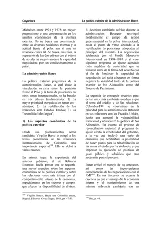 Coyuntura La política exterior de la administración Barco
Michelsen entre 1974 y 1978: un mayor El deterioro cambiario sufrido durante la
pragmatismo y una concentra ción en los administración Betancur restringió
asuntos económicos de la política notablemente el campo de acción
exterior. No se busca una consistencia gubernamental en la esfera internacional,
entre las diversas posiciones externas y la hasta el punto de verse abocado a la
actitud frente al polo, aun si este se rectificación de posiciones adoptadas al
reconoce como tal. Se busca, más bien, la principio del mandato. La negociación
separación de las dos esfe ras con el objeto adelantada con el Fondo Monetario
de no afectar negativamente la capacidad Internacional en 1984-1985 y el con-
negociadora por un condiciona miento a siguiente programa de ajuste acordado
priori. (más medidas de austeridad que se
tomaron antes de la firma del acuerdo con
La administración Barco el fin de fortalecer la capacidad de
negociación del país) afectaron en forma
La política exterior pragmática de la negativa la viabilidad tanto de la política
administración Barco, la cual elude la exterior de No Alineación como del
vinculación es tricta entre la posició n Proceso de Paz interno.
frente al Polo y la toma de posiciones en
otros temas internacionales, se ha basado La urgencia de conseguir recursos para
en tres pilares fundamentales: 1) La evitar una crisis cambiaría condujo a que
mayor prioridad otorgada a los temas eco- el tema del crédito y de las relaciones
nómicos; 2) La redefinición de las Colombia-FMI se convirtiera en la
relaciones con Estados Unidos; 3) La prioridad para la administración Betancur
"neutralidad ideológica". en sus relaciones con los Estados Unidos,
hecho que aumentó la vulnerabilidad
1) Los aspectos económicos de la tradicional y obstaculizó la política de No
política exterior Alineación. En cuanto al proceso de
reconciliación nacional, el programa de
Desde sus planteamientos como ajuste afectó la credibilidad del gobierno,
candidato, Virgilio Barco le otorgó a los a la vez que incluyó una serie de
temas económicos de las relaciones elementos que debilitaban la posibilidad
internacionales de Colombia una de hacer gastos para la rehabilitación de
importancia especial108. Ello se debió a las zonas afectadas por la violencia, y que
varias razones. impedían la ejecución de políticas de
gasto público y subsidios que eran
En primer lugar, la experiencia del necesarias para el proceso.
anterior gobierno, el de Belisario
Betancur, hacía pensar que se requería Barco criticó el manejo de su antecesor,
una mayor atención sobre los aspectos así como las inconvenientes
económicos de la política exterior y sobre consecuencias de las negociaciones con el
las relaciones entre esta última con el FMI109 . En sus discursos se expresa la
comportamiento interno de la economía, creencia en que el manejo de la economía
especialmente en los sectores y campos interna y el mantenimiento de una
que afectan la disponibilidad de divisas. mínima solvencia cambiaría son un
108
Virgilio Barco, Hacia una Colombia nueva,
109
Bogotá, Editorial Oveja Negra, 1986, pp. 47-50. Ibid, p. 49.