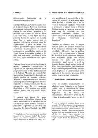 Coyuntura La política exterior de la administración Barco
determinante fundamental de la cuya presidencia le correspondía a Co-
autonomía externa del país. lombia. El segundo, de solo unas pocas
horas, lo hizo al Ecuador con el fin de
En segundo lugar, durante los cuatro años poner en marcha un oleoducto binacional.
de la administración Barco se modificará Y el tercero lo dirigió hacia el Oriente
la estructura tradicional de los ingresos de Asiático, donde se encuentra un grupo de
divisas del país. Como consecuencia de países que ha mostrado un gran
procesos que vienen en marcha desde dinamismo económico durante los
hace varios años, el café dejará de ser la últimos años, con el objetivo de estrechar
principal fuente de ingresos en moneda las relaciones comerciales y
111
dura. Será el sector minero, con el financieras .
petróleo y el carbón, el mayor rubro de
exportaciones a partir de 1988. Ello También se observa que la mayor
implica que en el manejo de las relaciones atención dada a los asuntos económicos
económicas internacionales el Estado de las relacio nes internacionales implica
aumentará su capacidad de maniobra en prioridades diferentes para la politice
virtud de que la actividad productiva de exterior. Así, regiones como la Cuenca
estas dos mercancías, a diferencia de la del Pacífico, tradicionalmente marginal
del café, tiene intervención del capital para Colombia, recibe una mayor
estatal. atención por parte del gobierno
colombiano. Igual sucede a nivel de
En tercer lugar, se perciben vínculos de la América Latina, donde países como el
política económica internacional y Brasil y la Argentina han concentrado una
algunos de los objetivos planeados en el mayor atención gubernamental y parecen
programa interno. El Plan de Erradicación haber desplazado a Centroamérica como
de la Pobreza Absoluta, así como el Plan receptora de la principal prioridad de la
Nacional de Rehabilitación, dependen en politice exterior a nivel continental.
alguna medida de recursos externos.
Además, el presidente Barco ha intentado 2) Las relaciones con Estados Unidos
reforzar políticamente al primero de ellos
mediante su internacionalización. En su Como se anotaba anteriormente, las
intervención ante la 41a Asamblea relaciones entre Colombia y los Estados
General de la ONU, propuso una acción Unidos bajo la administración Barco
solidaria contra tan degradante flagelo tienen una orientación esencialmente
social" 110. pragmática. No ha habido un
"alineamiento automático" pero se ha
El énfasis que tienen los temas evitado la confrontación verbal y a nivel
económicos en la politice exterior de la
actual administración se ha observado en 111
los viajes que hasta ahora ha realizado el Así lo explicó el presidente Barco en un
presidente. El primero de ellos fue a la reportaje: "Mi política exterior buscará amigos e
inversionistas en todo el mundo. Me interesa
Asamblea del Banco Mundial y del FMI, particularmente el Japón. Quiero interesar a los
japoneses en Colombia. Quiero viajar al Sureste
Asiático. Creo que podemos aprender de Corea
110
Virgilio Barco, "Intervención ante la Asamblea del Sur. (...) Quiero lograr acuerdos que
General de las Naciones Unidas". En Virgilio produzcan contratos de asociación.". "Barco Sets
Barco, Así estamos cumpliendo, Tomo 11, Tough Targets". South, No. 78 (abril de 1987),
Bogotá: Presidencia de la República, 1986, p.267. p.43.