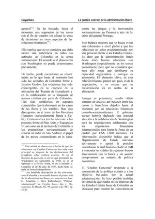 Coyuntura La política exterior de la administración Barco
general112 . Se ha buscado, hasta el contra las drogas; y la intervención
momento, una separación de los temas norteamericana en Panamá a raíz de la
con el fin de tratarlos sin afectar la toma crisis del general Noriega.
de decisiones en otros aspectos de las
relaciones bilaterales 113. Este balance muestra que se busca evitar
una coherencia a nivel global y que las
Ello implica que no se considera que debe relaciones no están predeterminadas por
existir una coherencia en todas las una posición frente a los Estados Unidos.
actitudes de Colombia en la arena Es claro que la administración Barco
internacional. El acuerdo o el desacuerdo desea tener buenas relaciones con
con Washington no puede determinarse Washington (especialmente en los temas
previamente. económicos) pero que no considera que
para ello tenga que debilitarse su
De hecho, puede encontrarse un récord capacidad negociadora o entregar su
mixto en lo que hasta el momento han autonomía. El elemento clave, en esta
sido las actitudes de Colombia frente a relación bilateral parece ser, pues, el de la
Estados Unidos. Las relaciones han sido negociación, y se estima que su
convergentes en la creencia en la maximización va en contra de la
utilización del Tratado de Extradición y alineación.
en la colaboración en la búsqueda de
nuevos créditos por parte de Colombia. Aunque es prematuro, resulta válido
Han sido conflictivas en aspectos intentar un análisis del balance entre los
comerciales (particularmente en los casos costos y bene ficios dejados hasta el
de las flores y los textiles). Han sido momento por las relacio nes bilaterales
divergentes en el tema de los Derechos colombo-estadounidenses. El gobierno
Humanos (particularmente frente a Cu- parece haberle dedicado una especial
ba); Centroamérica (en lo referente a las atención a la colaboración de Washington
posturas frente al Plan Arias y Esquipulas para las negociaciones adelantadas con
U, así como en el rechazo de Colombia a los organis mos financieros
las pretensiones norteamericanas de internacionales para lograr la firma de un
colocar un radar en San Andrés); el papel crédito por US$ 1.060 millones. La
de los países consumido res en la lucha información disponible indica que el
Departamento de Estado intervino
112
activamente y apoyó la posición
Esta actitud se observa en el hecho de que las colombiana la cual buscaba eludir al FMI
relaciones con Estados Unidos no han sido tema y concretar un crédito de recursos frescos
principal en ninguna de las declaraciones del
presidente sobre política exterior. Ni en el directamente con la banca y sin asumir
discurso de posesión, ni en los que pronunció en compromisos en materia de política
Washington en septiembre de 1986, ni en el económica.
reportaje a la revista South, ni en el informe al
Congreso el 20 de julio de 1987, dicho tema se El "Crédito Concorde" responde a la
trata en forma independiente.
113
Una detallada descripción de las relaciones concepción de la po lítica exterior y a los
entre Colombia y Venezuela durante el primer año objetivos bus cados por la actual
de la administración Barco se encuentra en Juan administración. Se hizo posible también
G. Tokatlian y Dora Rothlisberger. "Politice en virtud de que estaba en los intereses de
internacional", en Virgilio Barco Año 1. Do-
cumentos El Mundo, No. 99, agosto 6 de 1987, pp.
los Estados Unidos hacer de Colombia un
21-23. showcase para mostrar las conveniencias