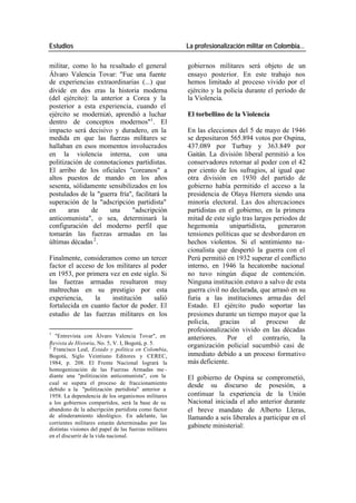 Estudios La profesionalización militar en Colombia…
militar, como lo ha resaltado el general gobiernos militares será objeto de un
Álvaro Valencia Tovar: "Fue una fuente ensayo posterior. En este trabajo nos
de experiencias extraordinarias (...) que hemos limitado al proceso vivido por el
divide en dos eras la historia moderna ejército y la policía durante el período de
(del ejército): la anterior a Corea y la la Violencia.
posterior a esta experiencia, cuando el
ejército se modernizó, aprendió a luchar El torbellino de la Violencia
dentro de conceptos modernos"1 . El
impacto será decisivo y duradero, en la En las elecciones del 5 de mayo de 1946
medida en que las fuerzas militares se se depositaron 565.894 votos por Ospina,
hallaban en esos momentos involucrados 437.089 por Turbay y 363.849 por
en la violencia interna, con una Gaitán. La división liberal permitió a los
politización de connotaciones partidistas. conservadores retornar al poder con el 42
El arribo de los oficiales "coreanos" a por ciento de los sufragios, al igual que
altos puestos de mando en los años otra división en 1930 del partido de
sesenta, sólidamente sensibilizados en los gobierno había permitido el acceso a la
postulados de la "guerra fría", facilitará la presidencia de Olaya Herrera siendo una
superación de la "adscripción partidista" minoría electoral. Las dos altercaciones
en aras de una "adscripción partidistas en el gobierno, en la primera
anticomunista", o sea, determinará la mitad de este siglo tras largos periodos de
configuración del moderno perfil que hegemonía unipartidista, generaron
tomarán las fuerzas armadas en las tensiones políticas que se desbordaron en
últimas décadas 2 . hechos violentos. Si el sentimiento na-
cionalista que despertó la guerra con el
Finalmente, consideramos como un tercer Perú permitió en 1932 superar el conflicto
factor el acceso de los militares al poder interno, en 1946 la hecatombe nacional
en 1953, por primera vez en este siglo. Si no tuvo ningún dique de contención.
las fuerzas armadas resultaron muy Ninguna institución estuvo a salvo de esta
maltrechas en su prestigio por esta guerra civil no declarada, que arrasó en su
experiencia, la institución salió furia a las instituciones arma das del
fortalecida en cuanto factor de poder. El Estado. El ejército pudo soportar las
estudio de las fuerzas militares en los presiones durante un tiempo mayor que la
policía, gracias al proceso de
1
profesionalización vivido en las décadas
"Entrevista con Álvaro Valencia Tovar", en anteriores. Por el contrario, la
Revista de Historia, No. 5, V. I, Bogotá, p. 5. organización policial sucumbió casi de
2
Francisco Leal, Estado y política en Colombia,
Bogotá, Siglo Veintiuno Editores y CEREC, inmediato debido a un proceso formativo
1984, p. 208. El Frente Nacional logrará la más deficiente.
homogenización de las Fuerzas Armadas me -
diante una "politización anticomunista", con la El gobierno de Ospina se comprometió,
cual se supera el proceso de fraccionamiento desde su discurso de posesión, a
debido a la "politización partidista" anterior a
1958. La dependencia de los organismos militares continuar la experiencia de la Unión
a los gobiernos compartidos, será la base de su Nacional iniciada el año anterior durante
abandono de la adscripción partidista como factor el breve mandato de Alberto Lleras,
de alinderamiento ideológico. En adelante, las llamando a seis liberales a participar en el
corrientes militares estarán determinadas por las
distintas visiones del papel de las fuerzas militares
gabinete ministerial:
en el discurrir de la vida nacional.