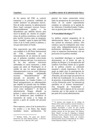 Coyuntura La política exterior de la administración Barco
de los ajustes del FMI, su carácter general, los temas comerciales tienen
transitorio y la posterior viabilidad de todas las perspectivas de convertirse en el
recibir "premios" en préstamos nuevos. futuro en un asunto especialmente
Pero de to das maneras, la administración complejo no solamente en la agenda de
Barco logró conseguir recursos frescos las relaciones Colombia-Estados Unidos,
(aproximadamente iguales a los sino en general para todo el continente.
desembolsos que deberán hacerse para
servir la deuda), sin incurrir en compro- 3) Neutralidad ideológica 115
misos de política económica, con libertad
para invertir recursos para un programa La política exterior pragmática de la
(poco "rentable" según la óptica del FMI) administración Barco se manifiesta en
como el de la lucha contra la pobreza, y una actitud de tolerancia política. Ello
sin que interviniera el Fondo. conduce a que las contrapartes sean vistas
como tales, independientemente de sus
Otra negociación que debe examinarse preferencias ideológicas, de la manera
con cuidado es la del Pacto Internacional como se organizan internamente o de sus
del Café, relacionada con la posiciones en la política mundial.
reincorporación de un sistema de cuotas
que el gobierno considera conve niente La neutralidad ideológica se manifiesta
para los intereses del país. Las posicio nes directamente en el hecho de que la
de las dos naciones estuvieron política de bloques y la incorporación del
enfrentadas en varios momentos, y hubo conflicto Este-Oeste dentro de la agenda
quejas por parte de Washington en el de la política exterior es solamente
sentido de que los países productores marginal y pierde importancia. En ello
latinoamericanos (con un cierto liderazgo juega un papel clave la participación de
colombiano) estaban adelantando Colombia en el Movimiento de los No
acciones "desestabilizadoras" del Alineados, del cual ocupa una posición en
mercado en diciembre de 1986. el Buró de Coordinación. En su discurso
Posteriormente, los Estados Unidos y el de posesión, el presidente Barco se refirió
Brasil protagonizaron un enfrentamiento a la No Alineación como "un elemento de
que impidió un acuerdo ante los fallidos equilibrio en el sistema internacional".
intentos de la delegación colombiana para Esta búsqueda de "neutralidad" y
servir como mediadora114 . Al final, la equilibrio explica algunas de las accio nes
administración Reagan ablandó su concretas que se han puesto en marcha
postura y estuvo receptiva a un acuerdo por parte de la actual administración.
de los producto res para restablecer el
mecanismo de cuotas y la franja de
precios a partir de octubre del presente
115
año. El término está tomado de un trabajo de
Mónica Hirst sobre la política exterior brasilera, y
Otros aspectos, como el de la protección a tiene utilidad para el caso colombiano en los
actuales mo mentos, a pesar de que existen
los textiles y a las flores, han dejado fundamentales diferencias en la orientación de la
resultados menos satisfactorios. En política exterior de los dos países. Ver Mónica
Hirst, "Brasil", en Juan G. Tokatlian y Gerhard
Drekonja, Teoría y práctica de la política exterior
114
Rodrigo Pardo, "El pacto por dentro". latinoamericana, Bogotá, Centro de Estudios
Entrevista con Juan Manuel Santos, en Revista Internacionales de la Universidad de los Andes,
Credencial, No. 5, abril de 1987, p.66. Fondo Editorial CEREC, 1983, p. 236.