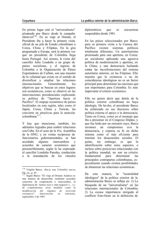 Coyuntura La política exterior de la administración Barco
En primer lugar está el "universalismo" diplomáticos que se encuentran
planteado por Barco desde la campaña suspendidos desde 1981.
electo ral116. En su viaje al Oriente, el
Presidente iba a hacer la primera visita En los países seleccionados por Barco
oficial de un jefe de Estado colombiano a para su primera visita a la Cuenca del
Corea, China y Filipinas. En la gira Pacífico existen sistemas políticos
programada a Europa, será la primera vez totalmente diferentes. Un autoritarismo
que un presidente de Colombia llega presionado para una apertura, en Corea;
hasta Portugal. Así mismo, la visita del un socialismo aplicando una agresiva
canciller Julio Londoño a un grupo de política de modernización y apertura, en
países socialistas, y el ingreso de la China; y una democracia luchando
Colombia a la Organización de Países contra las ma nifestaciones del sistema
Exportadores de Carbón, son una muestra autoritario anterior, en las Filipinas. Ello
de la voluntad que existe en el sentido de muestra que la existencia o no de
diversificar y ampliar las relaciones coincidencias ideológicas no es un factor
internacionales. Generalmente los principal para determinar las naciones que
objetivos que se buscan en estos lugares son importantes para Colombia. Es más
son económicos, como se observó en las impor tante el criterio económico.
intervenciones presidenciales explicando
su política de "Apertura hacia el Ello no quiere decir que detrás de la
Pacífico". El empuje económico de países política exterior colombiana no haya
localizados en esta región, tales como el ideología. De he cho, el presidente Barco
Japón, Corea, China y Taiwán, las ha enfatizado en sus discursos sobre
convierte en atractivas para la atención política externa el apoyo a la democracia.
colombiana 117. Tanto en Corea, como en el mensaje que
iba a presentar en el Congreso filipino, y
Y hay que mencionar, también, los que fue leído por un emisario suyo, Barco
adelantos logrados para reabrir relaciones reconoce un compromiso co n la
con Cuba. En el seno de la 41a. Asamblea democracia, y expresa su fe en dicho
de la ONU, y en visitas recíprocas de sistema como el más efi ciente para
funcionarios gubernamentales, se han tramitar los desacuerdos sociales. El
acordado algunos intercambios y punto, sin embargo, es que la
acuerdos de carácter económico que identificación sobre estos aspectos, o
presumiblemente, según lo ha expresado incluso sobre posicio nes relacionadas con
el canciller Londoño Paredes, conducirán la política mundial, no son un criterio
a la reanudación de los vínculos fundamental para determinar las
principales contrapartes colombianas, es-
pecialmente cuando existen posibilidades
116
de dinamizar las relaciones económicas.
Virgilio Barco, Hacia una Colombia nueva,
Op. cit., p. 45. De esta manera, la "neutralidad
117
Según Barco: "El viaje al Oriente Asiático es
una manera de desarrollar, mediante acuerdos ideológica" de la política exterior de la
concretos de cooperación e intercambio, la administración Barco se refleja en: 1) La
diplomacia de `menos ocio y más negocio' (... ) y búsqueda de un "universalismo" en las
de complementar otras medidas como la relaciones internacionales de Colombia;
modificación del régimen de inversión
extranjera". Intervención en televisión,
2) La escasa importancia otorgada al
septiembre 3 de 1987. conflicto Este-Oeste en la definición de