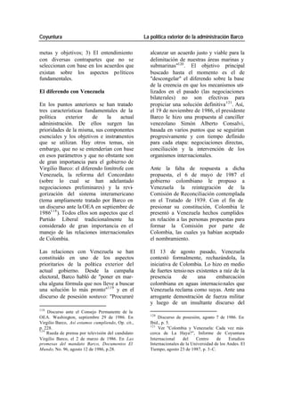 Coyuntura La política exterior de la administración Barco
metas y objetivos; 3) El entendimiento alcanzar un acuerdo justo y viable para la
con diversas contrapartes que no se delimitación de nuestras áreas marinas y
seleccionan con base en los acuerdos que submarinas"120 . El objetivo principal
existan sobre los aspectos po líticos buscado hasta el momento es el de
fundamentales. "descongelar" el diferendo sobre la base
de la creencia en que los mecanismos uti-
El diferendo con Venezuela lizados en el pasado (las negociaciones
bilaterales) no son efectivas para
En los puntos anteriores se han tratado propiciar una solución definitiva 121. Así,
tres características fundamentales de la el 19 de noviembre de 1986, el presidente
política exterior de la actual Barco le hizo una propuesta al canciller
administración. De ellos surgen las venezolano Simón Alberto Consalvi,
prioridades de la misma, sus componentes basada en varios puntos que se seguirían
esenciales y los objetivos e instrumentos progresivamente y con tiempo definido
que se utilizan. Hay otros temas, sin para cada etapa: negociaciones directas,
embargo, que no se entenderían con base conciliación y la intervención de los
en esos parámetros y que no obstante son organismos internacionales.
de gran importancia para el gobierno de
Virgilio Barco: el diferendo limítrofe con Ante la falta de respuesta a dicha
Venezuela, la reforma del Concordato propuesta, el 6 de mayo de 1987 el
(sobre lo cual se han adelantado gobierno colombiano le propuso a
negociaciones preliminares) y la revi- Venezuela la reintegración de la
gorización del sistema interamericano Comisión de Reconciliación contemplada
(tema ampliamente tratado por Barco en en el Tratado de 1939. Con el fin de
un discurso ante la OEA en septiembre de presionar su constitución, Colombia le
1986118 ). Todos ellos son aspectos que el presentó a Venezuela hechos cumplidos
Partido Liberal tradicionalmente ha en relación a las personas propuestas para
considerado de gran importancia en el formar la Comisión por parte de
manejo de las relaciones internacionales Colombia, las cuales ya habían aceptado
de Colombia. el nombramiento.
Las relaciones con Venezuela se han El 13 de agosto pasado, Venezuela
constituido en uno de los aspectos contestó formalmente, rechazándola, la
prioritarios de la política exterior del iniciativa de Colombia. Lo hizo en medio
actual gobierno. Desde la campaña de fuertes tensio nes existentes a raíz de la
electoral, Barco habló de "poner en mar- presencia de una embarcación
cha alguna fórmula que nos lleve a buscar colombiana en aguas internacio nales que
una solución lo más pronto"119 y en el Venezuela reclama como suyas. Ante una
discurso de posesión sostuvo: "Procuraré arrogante demostración de fuerza militar
y luego de un insultante discurso del
118
Discurso ante el Consejo Permanente de la
120
OEA. Washington, septiembre 29 de 1986. En Discurso de posesión, agosto 7 de 1986. En
Virgilio Barco, Así estamos cumpliendo, Op. cit., Ibid., p. 5.
121
p. 228. Ver "Colombia y Venezuela: Cada vez más
119
Rueda de prensa por televisión del candidato cerca de La Haya?", Informe de Coyuntura
Virgilio Barco, el 2 de marzo de 1986. En Las Internacional del Centro de Estudios
promesas del mandato Barco, Documentos El Internacionales de la Universidad de los Andes. El
Mundo, No. 96, agosto 12 de 1986, p.28. Tiempo, agosto 23 de 1987, p. 3-C.