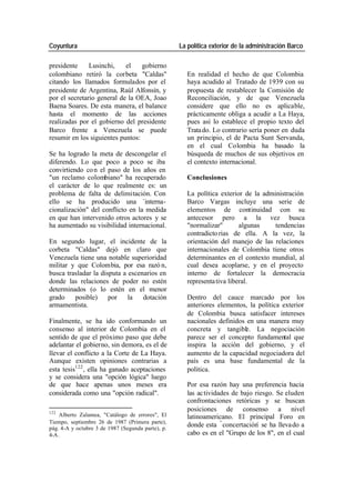 Coyuntura La política exterior de la administración Barco
presidente Lusinchi, el gobierno
colombiano retiró la corbeta "Caldas" En realidad el hecho de que Colombia
citando los llamados formulados por el haya acudido al Tratado de 1939 con su
presidente de Argentina, Raúl Alfonsín, y propuesta de restablecer la Comisión de
por el secretario general de la OEA, Joao Reconciliación, y de que Venezuela
Baena Soares. De esta manera, el balance considere que ello no es aplicable,
hasta el momento de las acciones prácticamente obliga a acudir a La Haya,
realizadas por el gobierno del presidente pues así lo establece el propio texto del
Barco frente a Venezuela se puede Trata do. Lo contrario sería poner en duda
resumir en los siguientes puntos: un principio, el de Pacta Sunt Servanda,
en el cual Colombia ha basado la
Se ha logrado la meta de descongelar el búsqueda de muchos de sus objetivos en
diferendo. Lo que poco a poco se iba el contexto internacional.
convirtiendo co n el paso de los años en
"un reclamo colombiano" ha recuperado Conclusiones
el carácter de lo que realmente es: un
problema de falta de delimitación. Con La política exterior de la administración
ello se ha producido una -interna- Barco Vargas incluye una serie de
cionalización" del conflicto en la medida elementos de continuidad con su
en que han intervenido otros actores y se antecesor pero a la vez busca
ha aumentado su visibilidad internacional. "normalizar" algunas tendencias
contradicto rias de ella. A la vez, la
En segundo lugar, el incidente de la orientación del manejo de las relaciones
corbeta "Caldas" dejó en claro que internacionales de Colombia tiene otros
Venezuela tiene una notable superioridad determinantes en el contexto mundial, al
militar y que Colombia, por esa razó n, cual desea acoplarse, y en el proyecto
busca trasladar la disputa a escenarios en interno de fortalecer la democracia
donde las relaciones de poder no estén representa tiva liberal.
determinados (o lo estén en el menor
grado posible) por la dotación Dentro del cauce marcado por los
armamentista. anteriores elementos, la política exterior
de Colombia busca satisfacer intereses
Finalmente, se ha ido conformando un nacionales definidos en una manera muy
consenso al interior de Colombia en el concreta y tangible. La negociación
sentido de que el próximo paso que debe parece ser el concepto fundamental que
adelantar el gobierno, sin demora, es el de inspira la acción del gobierno, y el
llevar el conflicto a la Corte de La Haya. aumento de la capacidad negociadora del
Aunque existen opiniones contrarias a país es una base fundamental de la
esta tesis122 , ella ha ganado aceptaciones política.
y se considera una "opción lógica" luego
de que hace apenas unos meses era Por esa razón hay una preferencia hacia
considerada como una "opción radical". las ac tividades de bajo riesgo. Se eluden
confrontaciones retóricas y se buscan
122
posiciones de consenso a nivel
Alberto Zalamea, "Catálogo de errores", El latinoamericano. El principal Foro en
Tiempo, septiembre 26 de 1987 (Primera parte),
pág. 4-A y octubre 3 de 1987 (Segunda parte), p.
donde esta “ concertación- se ha lleva do a
4-A. cabo es en el "Grupo de los 8", en el cual