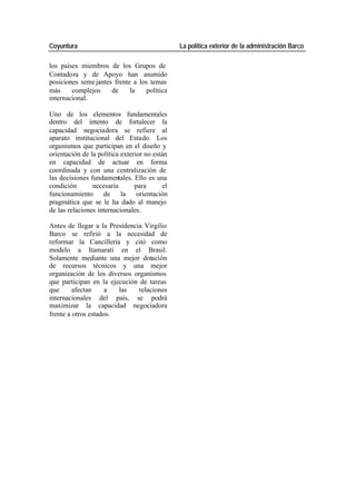 Coyuntura La política exterior de la administración Barco
los países miembros de los Grupos de
Contadora y de Apoyo han asumido
posiciones seme jantes frente a los temas
más complejos de la política
internacional.
Uno de los elementos fundamentales
dentro del intento de fortalecer la
capacidad negociadora se refiere al
aparato institucional del Estado. Los
organismos que participan en el diseño y
orientación de la política exterior no están
en capacidad de actuar en forma
coordinada y con una centralización de
las decisiones fundamentales. Ello es una
condición necesaria para el
funcionamiento de la orientación
pragmática que se le ha dado al manejo
de las relaciones internacionales.
Antes de llegar a la Presidencia Virgilio
Barco se refirió a la necesidad de
reformar la Cancillería y citó como
modelo a Itamaratí en el Brasil.
Solamente mediante una mejor dotación
de recursos técnicos y una mejor
organización de los diversos organismos
que participan en la ejecución de tareas
que afectan a las relaciones
internacionales del país, se podrá
maximizar la capacidad negociadora
frente a otros estados.