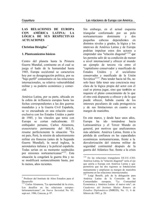 Coyuntura Las relaciones de Europa con América…
LAS RELACIONES DE EUROPA Sin embargo, en el actual esquema
CON AMÉRICA LATINA: LA triangular conformado por un polo
LÓGICA DE SUS RESPECTIVAS norteamericano dominante y dos
ACTUACIONES pequeñas cabezas dependientes en
distintos niveles y grados, la lógica y los
Christian Déséglise * intere ses de América Latina y de Europa
podrían impulsar estos dos actores a
1. Planteamientos básicos emprender una "relación diagonal" 124 que
les permita salir de su condición de menor
Centro del planeta hasta la Primera a nivel internacional y ofrecer al mundo
Guerra Mundial, continente en el cual se un ejemplo de tercera vía entre el
juega el hado de la humanidad hasta "capitalismo conservador y masificado de
1945, Europa occid ental se caracteriza Estados Unidos y el socialismo
hoy por su desagregación política, por su conservador y masificado de la Unión
"bajo perfil" comunitario en las relaciones Soviética"125 . Para tender hacia tal fin, no
internacionales, su relativa vulnerabilidad solo hace falta tener una conciencia muy
militar y su poderío económico y comer- clara de la lógica propia del actor con el
cial. cual se piensa jugar, sino que también se
requiere el pleno conocimiento de lo que
América Latina, por su parte, ubicada en el otro está dispuesto a ofrecer y de lo que
la esfera de in fluencia europea hasta las puede ofrecer, habida cuenta de los
fechas correspondientes a las dos guerras intereses peculiares de cada protagonis ta
mundiales y a la Guerra Civil Española, y de sus limitaciones en cuanto a su
se ve encuadrada en una relación cuasi- margen de maniobra.
exclusiva con los Estados Unidos a partir
de 1945, y los vínculos que tenía con En este marco, y desde hace unos años,
Europa se cortan radicalmente. El Europa ha ido tornándose hacia
embajador peruano, Carlos Alzamora, Latinoamérica y el Tercer Mundo en
exsecretario permanente del SELA, general, por motivos que analizaremos
resume perfectamente la situación: "En más adelante. América Latina, frente a la
mi país, Perú, la misión de adiestramiento pérdida de confianza en las capacidades
militar era francesa (antes de la Segunda económicas norteamericanas, frente a la
Guerra Mundial), la naval inglesa, la desvalorización del sistema militar de
aeronáutica italiana y la policial española. seguridad continental después de la
Todas serían en su momento sustituidas guerra del Atlántico Sur, frente a la crisis
por misiones norteamericanas"123. Esta
situación la congelará la guerra fría y no 124
En las relaciones triangulares EE.UU.-CEE-
se modificará sustancialmente hasta, por América Latina, la "relación diagonal" sería el eje
lo menos, años recientes. que uniría a Europa con América Latina y que
permitiría que las dos regiones se fortalecieran
mutuamente y ampliaran su margen de maniobra
autónoma en las relaciones internacionales.
125
Luigi Boselli, jefe de la delegación para
*
Profesor del Instituto de Altos Estudios para el América Latina de la Comisión de las
Desarrollo Comunidades europeas, "La Comunidad
123
Carlos Alzamora, "La oportunidad de la crisis, Económica y América Latina: el nuevo reto", en
Los desafíos en las relaciones europeo- Cuadernos del Instituto Matías Romero de
latinoamericanas", en Nueva Sociedad, No. 85, Estudios Diplomáticos (IMRED), No. 11, 6 de
sept-oct. 1986, Caracas, p. 97. febrero de 1985, p. 20.