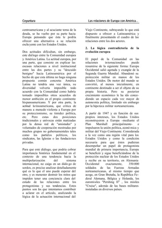 Coyuntura Las relaciones de Europa con América…
centroamericana y al acuciante tema de la Viejo Continente, subrayando lo que está
deuda, se ha vuelto por su parte hacia dispuesto a ofrecer a Latinoamérica y
Europa pensando que ésta le podría finalmente presentando el cuadro de las
ofrecer una alternativa a su relación relaciones entre los dos actores.
exclu yente con los Estados Unidos.
2. La lógica contradictoria de la
Dos actitudes dificultan, sin embargo, evolución europea
este diá logo entre la Comunidad europea
y América Latina. La actitud europea, por El papel de la Comunidad en las
una parte, que consiste en explicar las relaciones in ternacionales puede
escasas relaciones a nivel institucional resumirse de la siguiente forma: Europa
entre las dos partes y su "descuido Occidental salió agotada y exangüe de la
benigno" hacia Latinoamérica por el Segunda Guerra Mundial. Abandonó su
hecho de que esta última no haga ninguna protección militar en manos de los
propuesta común concreta: América Estados Unidos. De motor del mundo se
Latina no tendría una voz única, su convirtió, al menos inicialmente, en
diversidad volvería imposible todo continente destinado a ser el objeto de su
acuerdo con la Comunidad como habría propia historia. Pero su posterior
tornado imposibles otros acuerdos de crecimiento económico le ha ido conce-
menor ambición en el propio continente diendo un espacio cada vez mayor de
hispanoamericano. Y por otra parte, la autono mía política, limitado sin embargo
actitud la tinoamericana, que critica de por la hipo teca militar norteamericana.
manera a menudo violenta a Europa por
su proteccionismo, su timidez política, A partir de 1947 y en función de sus
etc. Pero estas dos posiciones propios intereses, los Estados Unidos
tradicionales y unívocas están matizadas reconstruyeron a Europa -mediante el
por la densa red de "amistades" y Plan Marshall principalmente- e
voluntades de cooperación mostradas por impulsaron la unión política, econó mica y
muchos grupos no gubernamentales tales militar del Viejo Continente. Considerada
como los partid os políticos, los a la vez como una región vital para los
sindicatos, las Iglesias o las fundacio nes Estados Unidos y como la condición
privadas. necesaria para que éstos pudieran
desempeñar un papel de protagonista
Para que este diálogo, que podría cobrar mundial de primera importancia, Europa
importancia histórica fundamental en el se benefició y sigue beneficiándose de la
contexto de una tendencia hacia la protección nuclear de los Estados Unidos
multipolarización del sistema y recibe en su territorio, en Alemania
internacional, no caiga en un diálo go de Occidental exactamente, 350.000
sordos, es preciso analizar detalladamente soldados de las Fuerzas Armadas
qué es lo que el uno puede esperar del norteamericanas, al mismo tiempo que
otro, y es menester destruir los mitos que acoge, en Gran Bretaña, la República Fe-
impiden tener una conciencia clara del deral Alemana, Bélgica y Holanda, los
estado de las relaciones entre los euromisiles "Pershing II" , los misiles
protagonistas y sus tendencias. Estos "Cruise", además de las bases militares
puntos son los que intentamos contribuir instaladas en diversos países.
a aclarar en el artículo, analizando la
lógica de la actuación internacional del