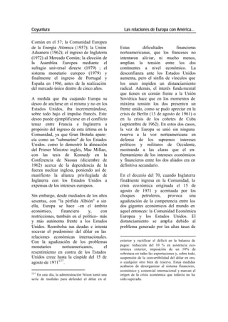 Coyuntura Las relaciones de Europa con América…
Común en el 57; la Comunidad Europea
de la Energía Atómica (1957); la Unión Estas dificultades financieras
Aduanera (1962); el ingreso de Inglaterra norteamericanas, que los franceses no
(1972) al Mercado Común; la elección de intentaron aliviar, ni mucho menos,
la Asamblea Europea mediante el amplían la tensión entre los dos
sufragio universal directo (1979) ; el continentes a nivel económico. La
sistema monetario europeo (1979) y desconfianza ante los Estados Unidos
finalmente el ingreso de Portugal y aumenta, pero el sinfín de vínculos que
España en 1986, antes de la realización los unen impiden un distanciamiento
del mercado único dentro de cinco años. radical. Además, el interés funda mental
que tienen en común frente a la Unión
A medida que iba cuajando Europa su Soviética hace que en los momentos de
deseo de anclarse en sí misma y no en los máxima tensión los dos presenten un
Estados Unidos, iba incrementándose, frente unido, como se pudo apreciar en la
sobre todo bajo el impulso francés. Este crisis de Berlín (13 de agosto de 1961) o
deseo puede ejemplificarse en el conflicto en la crisis de los cohetes de Cuba
tenaz entre Francia e Inglaterra a (septiembre de 1962). En estos dos casos,
propósito del ingreso de esta última en la la voz de Europa se unió sin ninguna
Comunidad, ya que Gran Bretaña apare- reserva a la voz norteamericana en
cía como un "submarino" de los Estados defensa de los supremos intereses
Unidos. como lo demostró la alineación políticos y militares de Occidente,
del Primer Ministro inglés, Mac Millan, mostrando a las claras que el en-
con las tesis de Kennedy en la frentamiento de los intereses económicos
Conferencia de Nassau (diciembre de y financieros entre los dos aliados era en
1962) acerca de la dependencia de la definitiva secundario.
fuerza nuclear inglesa, poniendo así de
manifiesto la alianza privilegiada de En el decenio del 70, cuando Inglaterra
Inglaterra con los Estados Unidos a finalmente ingresa en la Comunidad, la
expensas de los intereses europeos. crisis eco nómica originada el 15 de
agosto de 1971 y acentuada por los
Sin embargo, desde mediados de los años choques petroleros, provoca una
sesentas, con "la pérfida Albión" o sin agudización de la competencia entre los
ella, Europa se hace -en el ámbito dos gigantes económicos del mundo en
económico, financiero y, con aquel entonces: la Comunidad Económica
restricciones, también en el político- más Europea y los Estados Unidos. El
y más autónoma frente a los Estados distanciamiento se amplia debido al
Unidos. Reembolsa sus deudas e intenta problema generado por las altas tasas de
socavar el predominio del dólar en las
relaciones económicas internacionales.
Con la agudización de los problemas exterior y rectificar el déficit en la balanza de
monetarios norteamericanos, el pagos: reducción del 10 % en asistencia eco-
nómica exterior, imposición de un 10% de
resentimiento en contra de los Estados sobretasa en todas las exportaciones y, sobre todo,
Unidos crece hasta la cúspide del 15 de suspensión de la convertibilidad del dólar en oro,
agosto de 1971127 . o cualquier otro bien de reserva. Estas medidas
acabaron de desorganizar al sistema financiero,
económico y comercial internacional y marcan el
127
En este día, la administración Nixon tomó una origen de la crisis económica que todavía no ha
serie de medidas para defender el dólar en el sido superada.