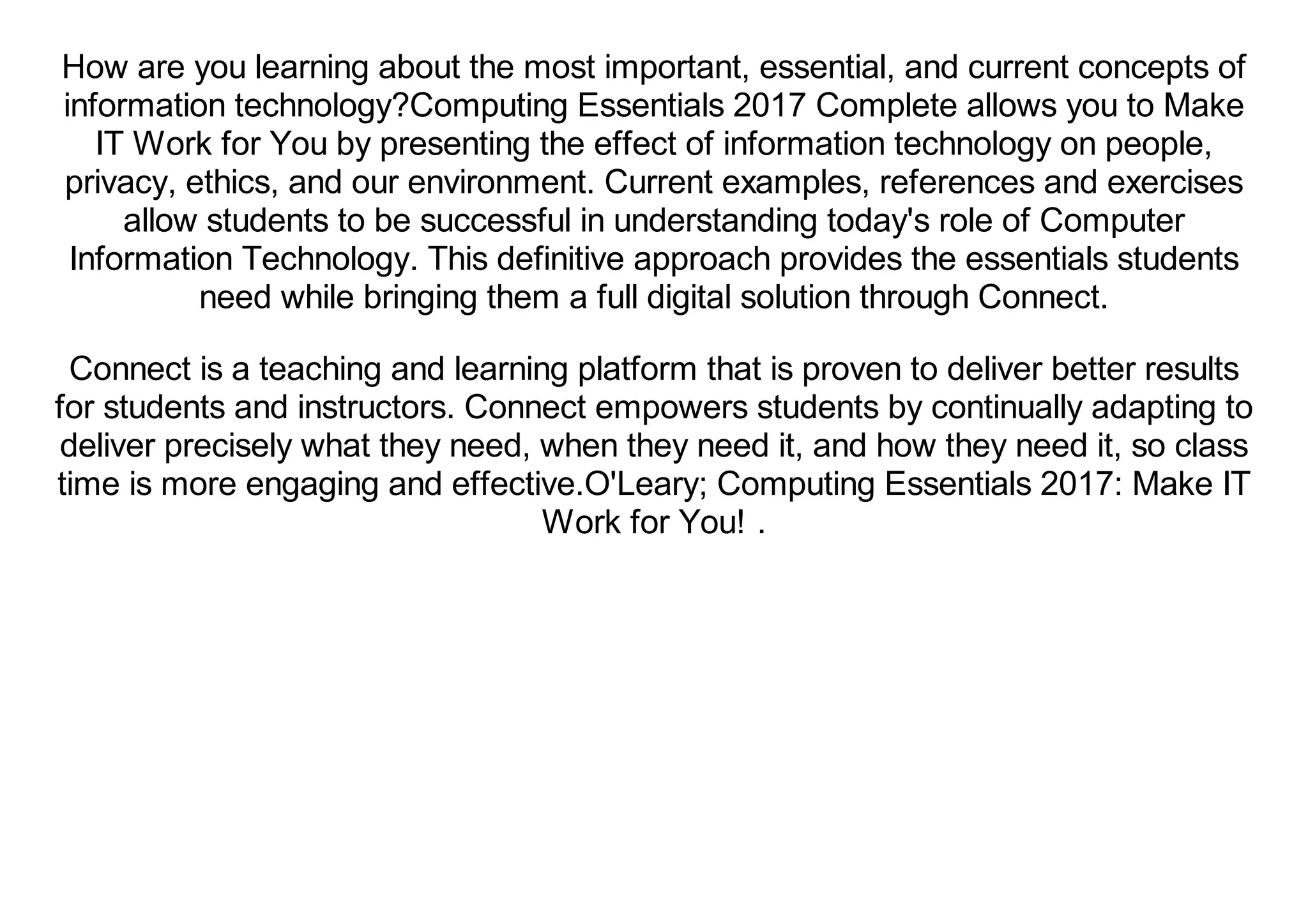 How are you learning about the most important, essential, and current concepts of
information technology?Computing Essentials 2017 Complete allows you to Make
IT Work for You by presenting the effect of information technology on people,
privacy, ethics, and our environment. Current examples, references and exercises
allow students to be successful in understanding today's role of Computer
Information Technology. This definitive approach provides the essentials students
need while bringing them a full digital solution through Connect.
Connect is a teaching and learning platform that is proven to deliver better results
for students and instructors. Connect empowers students by continually adapting to
deliver precisely what they need, when they need it, and how they need it, so class
time is more engaging and effective.O'Leary; Computing Essentials 2017: Make IT
Work for You! .
 