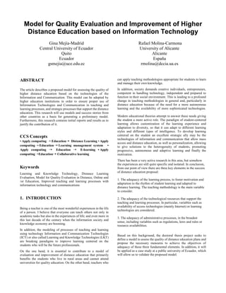 Model for Quality Evaluation and Improvement of Higher
Distance Education based on Information Technology
Gina Mejía-Madrid
Central University of Ecuador
Quito
Ecuador
gsmejia@uce.edu.ec
Rafael Molina-Carmona
University of Alicante
Alicante
España
rmolina@dccia.ua.es
ABSTRACT
The article describes a proposed model for assessing the quality of
higher distance education based on the technologies of the
Information and Communication. This model can be adopted by
higher education institutions in order to ensure proper use of
Information Technologies and Communication in teaching and
learning processes, and strategic processes that support the distance
education. This research will use models and success stories from
other countries as a basis for generating a preliminary model.
Furthermore, this research contains initial reports and results as to
justify the contribution of it.
CCS Concepts
• Apply computing ➝ Education➝ Distance Learning • Apply
computing ➝ Education ➝ Learning management system •
Apply computing ➝ Education ➝ E-learning • Apply
computing➝Education➝ Collaborative learning
Keywords
Learning and Knowledge Technology, Distance Learning
Evaluation, Model for Quality Evaluation in Distance, Online and
/or Education, Improved teaching and learning processes with
information technology and communications
1. INTRODUCTION
Being a teacher is one of the most wonderful experiences in the life
of a person. I believe that everyone can teach others not only in
academic tasks but also in the experiences of life; and even more in
this last decade of the century when the information society and
knowledge economy are booming.
In addition, the modeling of processes of teaching and learning
using technology Information and Communication Technologies
(ICT) or also called Learning and Knowledge Technologies (LKT)
are breaking paradigms to improve learning centered on the
students who will be the future professionals.
On the one hand, it is essential to contribute to a model of
evaluation and improvement of distance education that primarily
benefits the students who live in rural areas and cannot attend
universities for quality education. On the other hand, teachers who
can apply teaching methodologies appropriate for students to learn
and manage their own knowledge.
In addition, society demands creative individuals, entrepreneurs,
competent in handling technology, independent and prepared to
function in their social environment. This is leading to a profound
change in teaching methodologies in general and, particularly in
distance education because of the need for a more autonomous
learning and the availability of more sophisticated technologies.
Modern educational theories attempt to answer these needs giving
the student a more active role. The paradigm of student-centered
learning allows customization of the learning experience and
adaptation to diversity, so that it can adapt to different learning
styles and different types of intelligence. To develop learning
centered on the student an excellent strategic ally may be the
technologies of information and communication that allow mass
access and distance education, as well as personalization, allowing
to give solutions to the heterogeneity of students, promoting
progressive, autonomous and adaptive learning and finally the
motivation.
There has been a very active research in this area, but somehow
the experiences are still quite specific and isolated. In conclusion,
from our point of view there are three key elements in the success
of distance education proposal:
1. The adequacy of the learning process, to foster motivation and
adaptation to the rhythm of student learning and adapted to
distance learning. The teaching methodology is the main variable
to consider.
2. The adequacy of the technological resources that support the
teaching and learning processes. In particular, variables such as
availability of access technologies (mainly Internet) or learning
technologies are considered.
3. The adequacy of administrative processes, in the broadest
sense, including variables such as regulations, laws and rules or
resource availabilities.
Based on this background, the doctoral thesis project seeks to
define a model to assess the quality of distance education plans and
propose the necessary measures to achieve the objectives of
adequacy of these three fundamental elements. In addition, it will
be applied as a case study at a public university of Ecuador, which
will allow us to validate the proposed model.
 