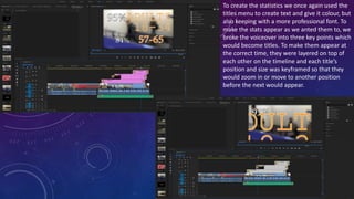 To create the statistics we once again used the
titles menu to create text and give it colour, but
also keeping with a more professional font. To
make the stats appear as we anted them to, we
broke the voiceover into three key points which
would become titles. To make them appear at
the correct time, they were layered on top of
each other on the timeline and each title’s
position and size was keyframed so that they
would zoom in or move to another position
before the next would appear.
 