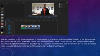 Next we moved on to the student vox pops, as these needed to be selected and trimmed as a vital part of the documentary.
Background like the adults, three were chosen and trimmed to fit into about a 10 second slot. Also, background footage of
students walking to the cafeteria was placed on top of a voiceover before the clips both to introduce the vox pops but also to
make connections between other parts of the documentary and continue the pace.
 