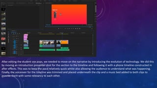 After editing the student vox pops, we needed to move on the narrative by introducing the evolution of technology. We did this
by moving an introduction presenter shot for the section to the timeline and following it with a phone timeline constructed in
after effects. This was to keep the pace relatively quick whilst also allowing the audience to understand what was happening.
Finally, the voiceover for the timeline was trimmed and placed underneath the clip and a music bed added to both clips to
provide them with some relevancy to each other.
 