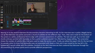 Moving on to the second interview the documentary became interesting to edit. As the interview was in polish, Magda had to
cut up the interview into points and write a chunk of subtitles for the different clips. Then, titles were made for the bottom of
the screen in a white, professional font to align with common conventions of subtitles. The text was split up in to line-sized
chunks and was synched with the audio so that a polish audience wouldn’t be offended by sloppy editing. The screenshot
shows the number of subtitle titles that were used to make the section work. Finally, we edited the expert title for the last time
to a purple colour to show that Aleksandra was not associated with Steph or Nick and it was moved to the top left in the
bottom left it would collide with the subtitles. Similarly to the Nick interview we then scattered the interview through the
documentary to fit certain points and to provide different perspectives.
 