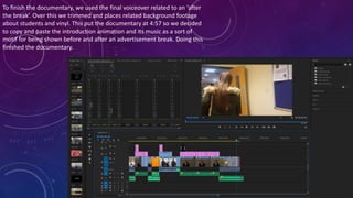 To finish the documentary, we used the final voiceover related to an ‘after
the break’. Over this we trimmed and places related background footage
about students and vinyl. This put the documentary at 4:57 so we decided
to copy and paste the introduction animation and its music as a sort of
motif for being shown before and after an advertisement break. Doing this
finished the documentary.
 