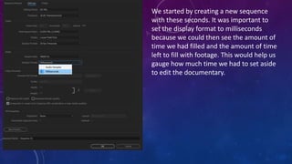 We started by creating a new sequence
with these seconds. It was important to
set the display format to milliseconds
because we could then see the amount of
time we had filled and the amount of time
left to fill with footage. This would help us
gauge how much time we had to set aside
to edit the documentary.
 
