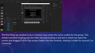 The first thing we needed to do in timeline was create the name credits for the group. This
simply consisted of going into the titles tab and creating a text box in which we input the
names and dragged it from the project folder into the timeline, making it visible for around 2 or
3 seconds.
 