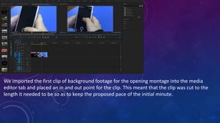 We imported the first clip of background footage for the opening montage into the media
editor tab and placed an in and out point for the clip. This meant that the clip was cut to the
length it needed to be so as to keep the proposed pace of the initial minute.
 