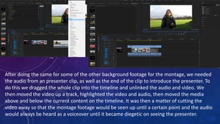 After doing the same for some of the other background footage for the montage, we needed
the audio from an presenter clip, as well as the end of the clip to introduce the presenter. To
do this we dragged the whole clip into the timeline and unlinked the audio and video. We
then moved the video up a track, highlighted the video and audio, then moved the media
above and below the current content on the timeline. It was then a matter of cutting the
video away so that the montage footage would be seen up until a certain point and the audio
would always be heard as a voiceover until it became diegetic on seeing the presenter.
 