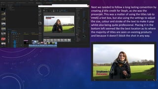 Next we needed to follow a long lasting convention by
creating a title credit for Steph, as she was the
presenter. This was a matter of using the titles tab to
create a text box, but also using the settings to adjust
the size, colour and stroke of the text to make it pop
whilst also being quite professional. Placing it in the
bottom left seemed like the best location as its where
the majority of titles are seen on existing products
and because it doesn’t block the shot in any way.
 